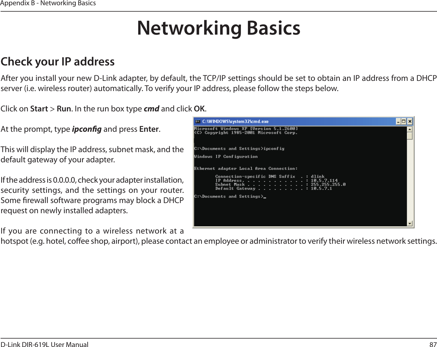 87D-Link DIR-619L User ManualAppendix B - Networking BasicsNetworking BasicsCheck your IP addressAfter you install your new D-Link adapter, by default, the TCP/IP settings should be set to obtain an IP address from a DHCP server (i.e. wireless router) automatically. To verify your IP address, please follow the steps below.Click on Start &gt; Run. In the run box type cmd and click OK.At the prompt, type ipcong and press Enter.This will display the IP address, subnet mask, and the default gateway of your adapter.If the address is 0.0.0.0, check your adapter installation, security  settings, and the settings on your router. Some rewall software programs may block a DHCP request on newly installed adapters. If you are connecting  to a wireless network at a hotspot (e.g. hotel, coee shop, airport), please contact an employee or administrator to verify their wireless network settings.