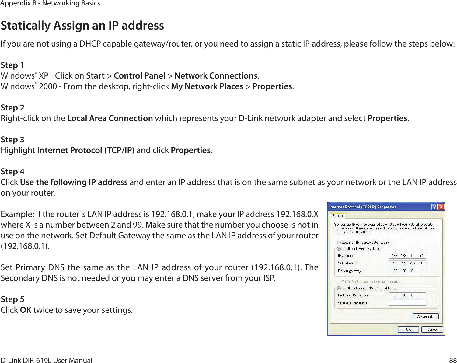 88D-Link DIR-619L User ManualAppendix B - Networking BasicsStatically Assign an IP addressIf you are not using a DHCP capable gateway/router, or you need to assign a static IP address, please follow the steps below:Step 1Windows® XP - Click on Start &gt; Control Panel &gt; Network Connections.Windows® 2000 - From the desktop, right-click My Network Places &gt; Properties.Step 2Right-click on the Local Area Connection which represents your D-Link network adapter and select Properties.Step 3Highlight Internet Protocol (TCP/IP) and click Properties.Step 4Click Use the following IP address and enter an IP address that is on the same subnet as your network or the LAN IP address on your router. Example: If the router´s LAN IP address is 192.168.0.1, make your IP address 192.168.0.X where X is a number between 2 and 99. Make sure that the number you choose is not in use on the network. Set Default Gateway the same as the LAN IP address of your router (192.168.0.1). Set Primary DNS the same as the LAN IP address of  your router (192.168.0.1). The Secondary DNS is not needed or you may enter a DNS server from your ISP.Step 5Click OK twice to save your settings.