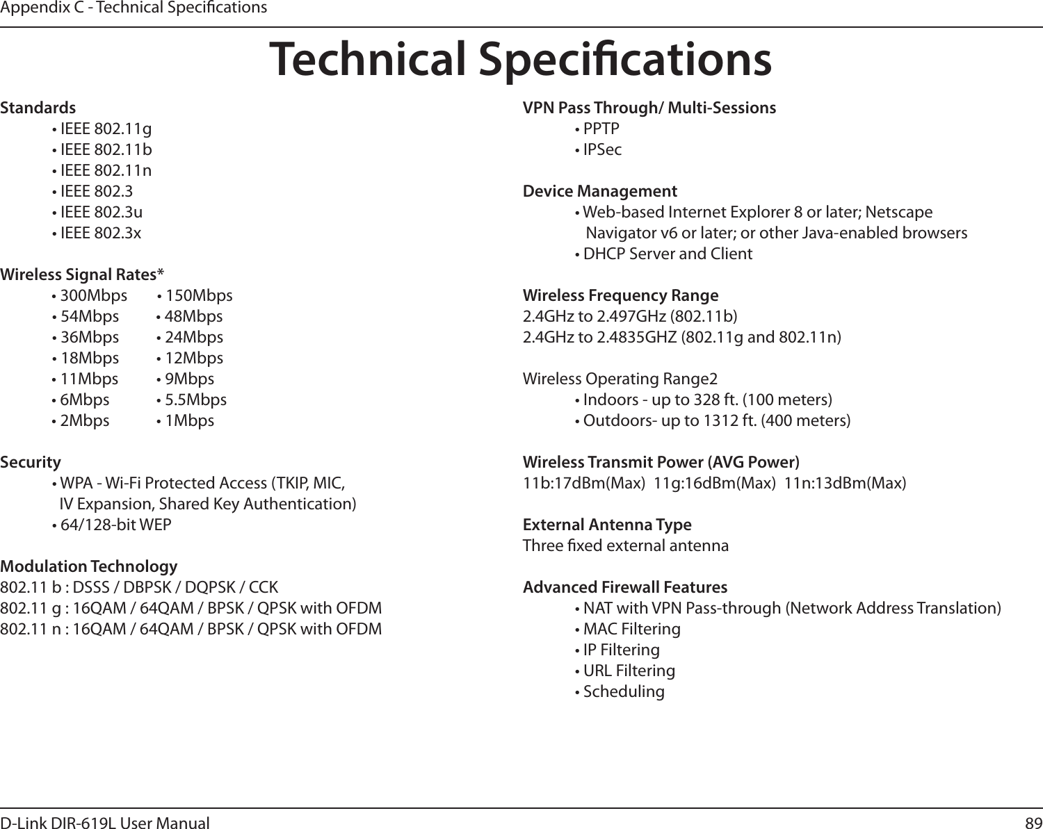 89D-Link DIR-619L User ManualAppendix C - Technical SpecicationsTechnical SpecicationsStandards  • IEEE 802.11g  • IEEE 802.11b  • IEEE 802.11n  • IEEE 802.3  • IEEE 802.3u  • IEEE 802.3xWireless Signal Rates*              • 300Mbps        • 150Mbps                • 54Mbps          • 48Mbps  • 36Mbps  • 24Mbps  • 18Mbps  • 12Mbps               • 11Mbps   • 9Mbps               • 6Mbps   • 5.5Mbps               • 2Mbps   • 1MbpsSecurity  • WPA - Wi-Fi Protected Access (TKIP, MIC,    IV Expansion, Shared Key Authentication)  • 64/128-bit WEPModulation Technology802.11 b : DSSS / DBPSK / DQPSK / CCK802.11 g : 16QAM / 64QAM / BPSK / QPSK with OFDM 802.11 n : 16QAM / 64QAM / BPSK / QPSK with OFDMVPN Pass Through/ Multi-Sessions  • PPTP   • IPSecDevice Management  • Web-based Internet Explorer 8 or later; Netscape       Navigator v6 or later; or other Java-enabled browsers  • DHCP Server and ClientWireless Frequency Range2.4GHz to 2.497GHz (802.11b)2.4GHz to 2.4835GHZ (802.11g and 802.11n)Wireless Operating Range2  • Indoors - up to 328 ft. (100 meters)  • Outdoors- up to 1312 ft. (400 meters)Wireless Transmit Power (AVG Power)11b:17dBm(Max)  11g:16dBm(Max)  11n:13dBm(Max)External Antenna TypeThree xed external antennaAdvanced Firewall Features  • NAT with VPN Pass-through (Network Address Translation)  • MAC Filtering  • IP Filtering  • URL Filtering  • Scheduling