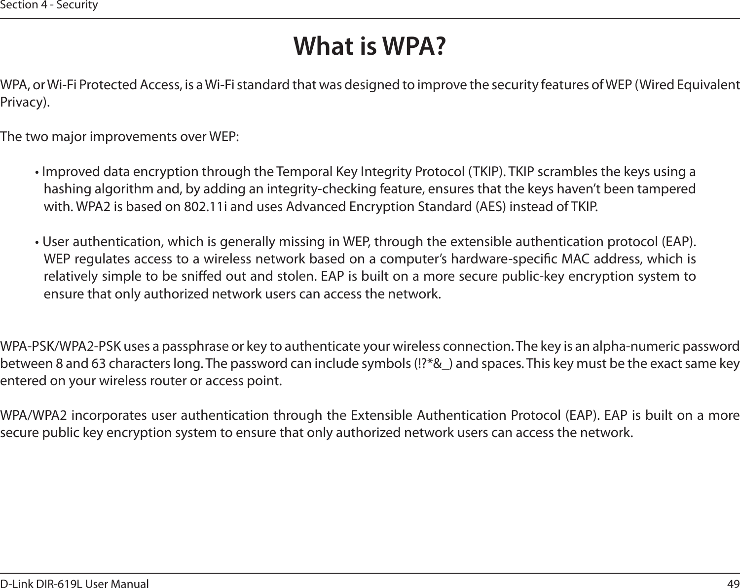 49D-Link DIR-619L User ManualSection 4 - SecurityWhat is WPA?WPA, or Wi-Fi Protected Access, is a Wi-Fi standard that was designed to improve the security features of WEP (Wired Equivalent Privacy).  The two major improvements over WEP: • Improved data encryption through the Temporal Key Integrity Protocol (TKIP). TKIP scrambles the keys using a hashing algorithm and, by adding an integrity-checking feature, ensures that the keys haven’t been tampered with. WPA2 is based on 802.11i and uses Advanced Encryption Standard (AES) instead of TKIP.• User authentication, which is generally missing in WEP, through the extensible authentication protocol (EAP). WEP regulates access to a wireless network based on a computer’s hardware-specic MAC address, which is relatively simple to be snied out and stolen. EAP is built on a more secure public-key encryption system to ensure that only authorized network users can access the network.WPA-PSK/WPA2-PSK uses a passphrase or key to authenticate your wireless connection. The key is an alpha-numeric password between 8 and 63 characters long. The password can include symbols (!?*&amp;_) and spaces. This key must be the exact same key entered on your wireless router or access point.WPA/WPA2 incorporates user authentication through the Extensible Authentication Protocol (EAP). EAP is built on a more secure public key encryption system to ensure that only authorized network users can access the network.