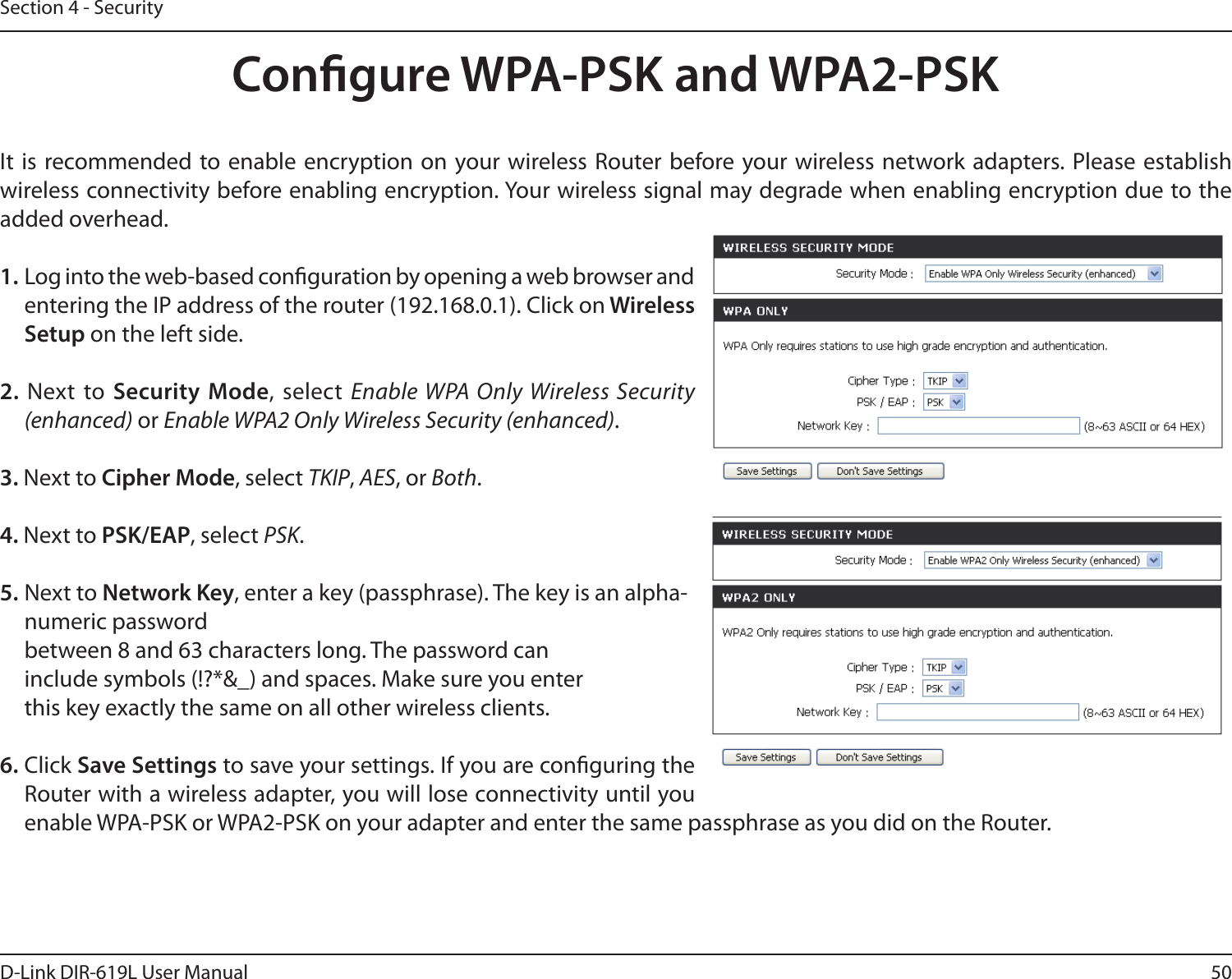 50D-Link DIR-619L User ManualSection 4 - SecurityCongure WPA-PSK and WPA2-PSKIt  is recommended to enable encryption  on your wireless  Router before your wireless network adapters. Please establish wireless connectivity before enabling encryption. Your wireless signal may degrade when enabling encryption due to the added overhead.1. Log into the web-based conguration by opening a web browser and entering the IP address of the router (192.168.0.1). Click on Wireless Setup on the left side.2.  Next  to  Security Mode, select Enable WPA Only Wireless Security (enhanced) or Enable WPA2 Only Wireless Security (enhanced).3. Next to Cipher Mode, select TKIP, AES, or Both.4. Next to PSK/EAP, select PSK.5. Next to Network Key, enter a key (passphrase). The key is an alpha-numeric password between 8 and 63 characters long. The password can include symbols (!?*&amp;_) and spaces. Make sure you enter this key exactly the same on all other wireless clients.6. Click Save Settings to save your settings. If you are conguring the Router with a wireless adapter, you will lose connectivity until you enable WPA-PSK or WPA2-PSK on your adapter and enter the same passphrase as you did on the Router.