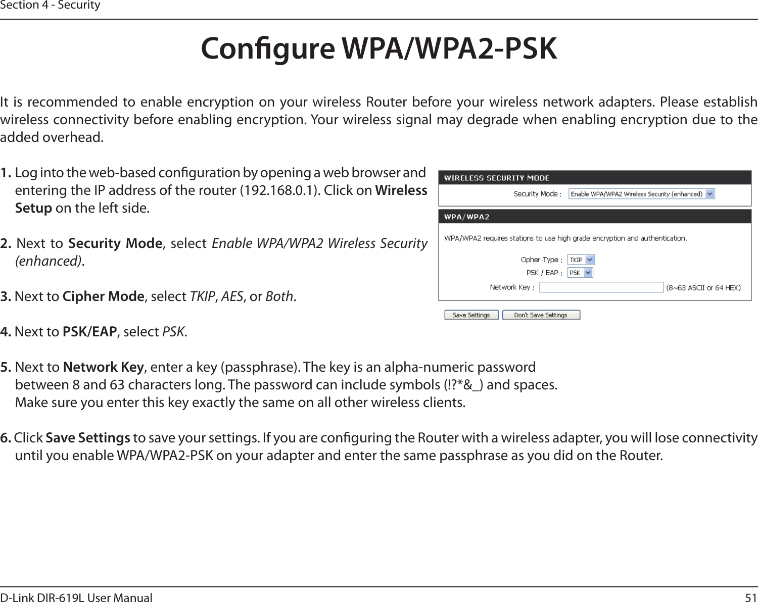 51D-Link DIR-619L User ManualSection 4 - SecurityCongure WPA/WPA2-PSKIt  is recommended to enable encryption  on your wireless  Router before your wireless network adapters. Please establish wireless connectivity before enabling encryption. Your wireless signal may degrade when enabling encryption due to the added overhead.1. Log into the web-based conguration by opening a web browser and entering the IP address of the router (192.168.0.1). Click on Wireless Setup on the left side.2. Next to Security Mode, select Enable WPA/WPA2 Wireless Security (enhanced).3. Next to Cipher Mode, select TKIP, AES, or Both.4. Next to PSK/EAP, select PSK.5. Next to Network Key, enter a key (passphrase). The key is an alpha-numeric passwordbetween 8 and 63 characters long. The password can include symbols (!?*&amp;_) and spaces. Make sure you enter this key exactly the same on all other wireless clients.6. Click Save Settings to save your settings. If you are conguring the Router with a wireless adapter, you will lose connectivity until you enable WPA/WPA2-PSK on your adapter and enter the same passphrase as you did on the Router.