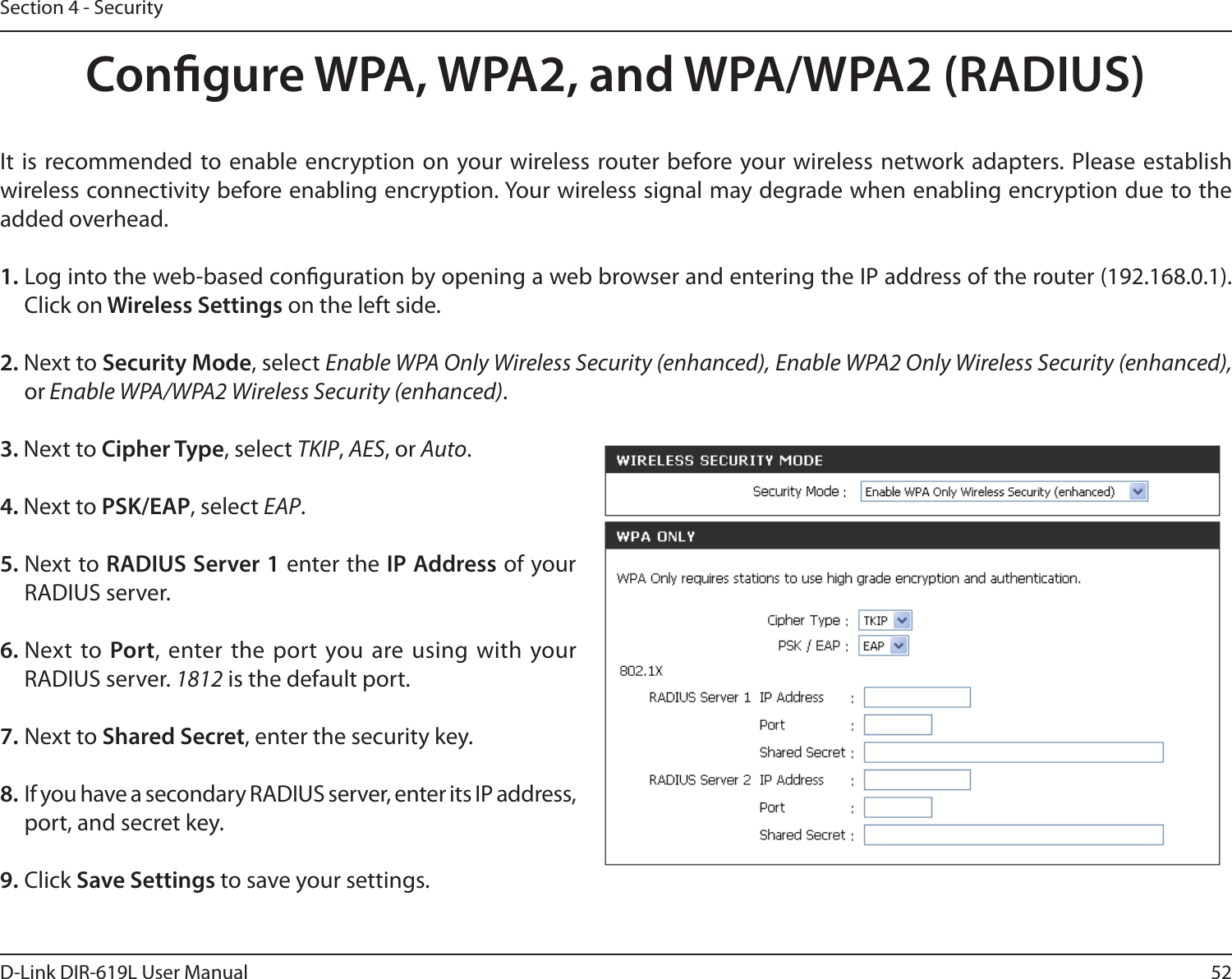 52D-Link DIR-619L User ManualSection 4 - SecurityCongure WPA, WPA2, and WPA/WPA2 (RADIUS)It  is recommended to enable encryption  on your wireless  router before  your wireless network adapters. Please establish wireless connectivity before enabling encryption. Your wireless signal may degrade when enabling encryption due to the added overhead.1. Log into the web-based conguration by opening a web browser and entering the IP address of the router (192.168.0.1).  Click on Wireless Settings on the left side.2. Next to Security Mode, select Enable WPA Only Wireless Security (enhanced), Enable WPA2 Only Wireless Security (enhanced), or Enable WPA/WPA2 Wireless Security (enhanced).3. Next to Cipher Type, select TKIP, AES, or Auto.4. Next to PSK/EAP, select EAP.5. Next to RADIUS Server 1 enter the IP Address of your RADIUS server.6. Next  to  Port, enter  the port you are using with your RADIUS server. 1812 is the default port.7. Next to Shared Secret, enter the security key.8. If you have a secondary RADIUS server, enter its IP address, port, and secret key.9. Click Save Settings to save your settings.