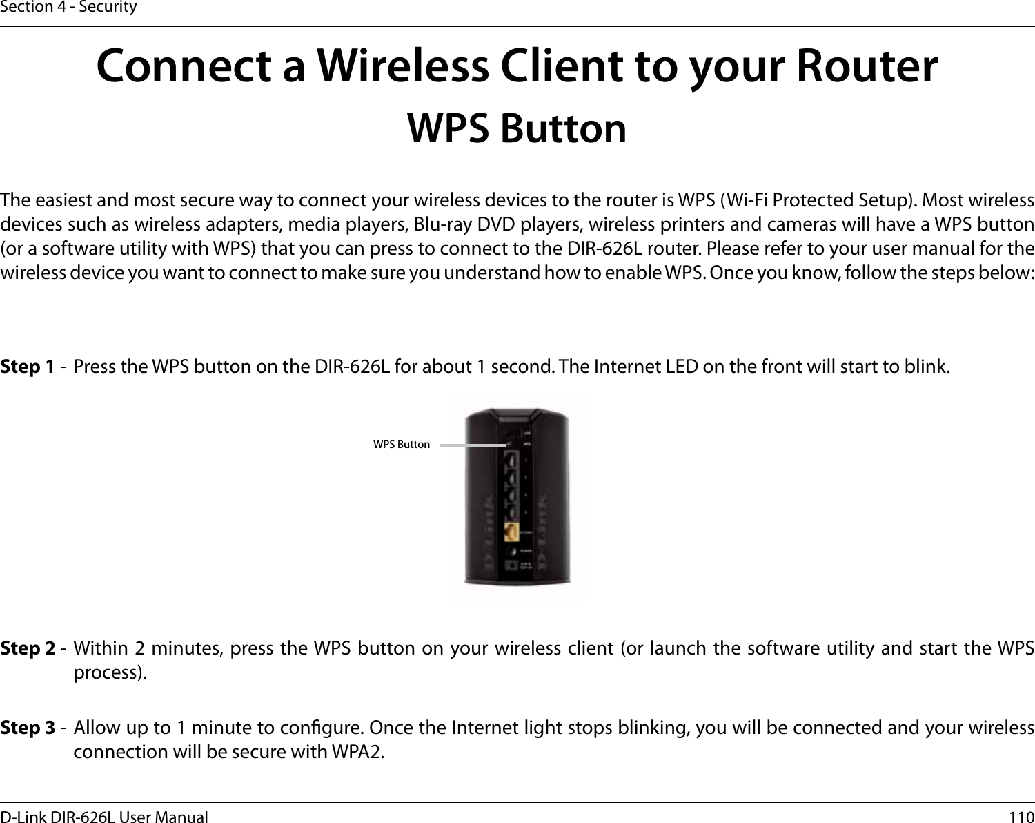 110D-Link DIR-626L User ManualSection 4 - SecurityConnect a Wireless Client to your RouterWPS ButtonStep 2 -  Within 2 minutes, press the WPS button on your wireless client (or launch the software utility and start the WPS process).The easiest and most secure way to connect your wireless devices to the router is WPS (Wi-Fi Protected Setup). Most wireless devices such as wireless adapters, media players, Blu-ray DVD players, wireless printers and cameras will have a WPS button (or a software utility with WPS) that you can press to connect to the DIR-626L router. Please refer to your user manual for the wireless device you want to connect to make sure you understand how to enable WPS. Once you know, follow the steps below:Step 1 -  Press the WPS button on the DIR-626L for about 1 second. The Internet LED on the front will start to blink.Step 3 -  Allow up to 1 minute to congure. Once the Internet light stops blinking, you will be connected and your wireless connection will be secure with WPA2.WPS Button