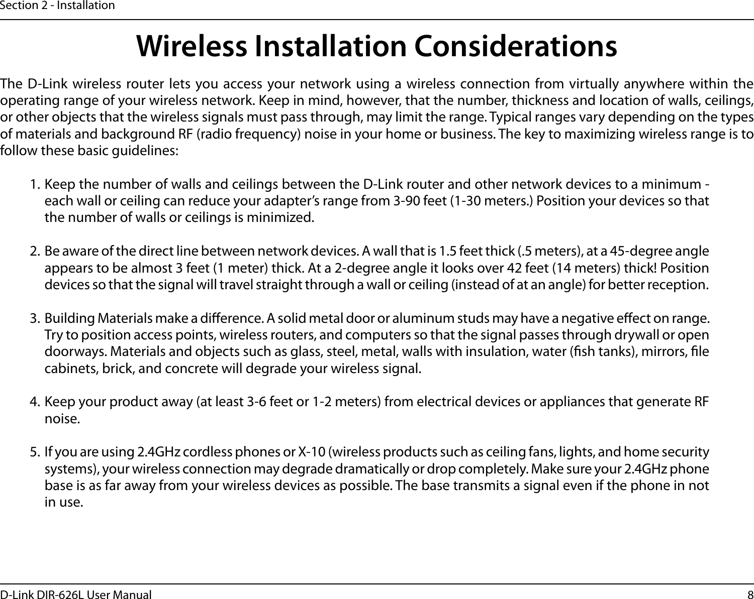8D-Link DIR-626L User ManualSection 2 - InstallationWireless Installation ConsiderationsThe D-Link wireless router lets you access your network using a wireless connection from virtually anywhere within the operating range of your wireless network. Keep in mind, however, that the number, thickness and location of walls, ceilings, or other objects that the wireless signals must pass through, may limit the range. Typical ranges vary depending on the types of materials and background RF (radio frequency) noise in your home or business. The key to maximizing wireless range is to follow these basic guidelines:1. Keep the number of walls and ceilings between the D-Link router and other network devices to a minimum - each wall or ceiling can reduce your adapter’s range from 3-90 feet (1-30 meters.) Position your devices so that the number of walls or ceilings is minimized.2. Be aware of the direct line between network devices. A wall that is 1.5 feet thick (.5 meters), at a 45-degree angle appears to be almost 3 feet (1 meter) thick. At a 2-degree angle it looks over 42 feet (14 meters) thick! Position devices so that the signal will travel straight through a wall or ceiling (instead of at an angle) for better reception.3. Building Materials make a dierence. A solid metal door or aluminum studs may have a negative eect on range. Try to position access points, wireless routers, and computers so that the signal passes through drywall or open doorways. Materials and objects such as glass, steel, metal, walls with insulation, water (sh tanks), mirrors, le cabinets, brick, and concrete will degrade your wireless signal.4. Keep your product away (at least 3-6 feet or 1-2 meters) from electrical devices or appliances that generate RF noise.5. If you are using 2.4GHz cordless phones or X-10 (wireless products such as ceiling fans, lights, and home security systems), your wireless connection may degrade dramatically or drop completely. Make sure your 2.4GHz phone base is as far away from your wireless devices as possible. The base transmits a signal even if the phone in not in use.
