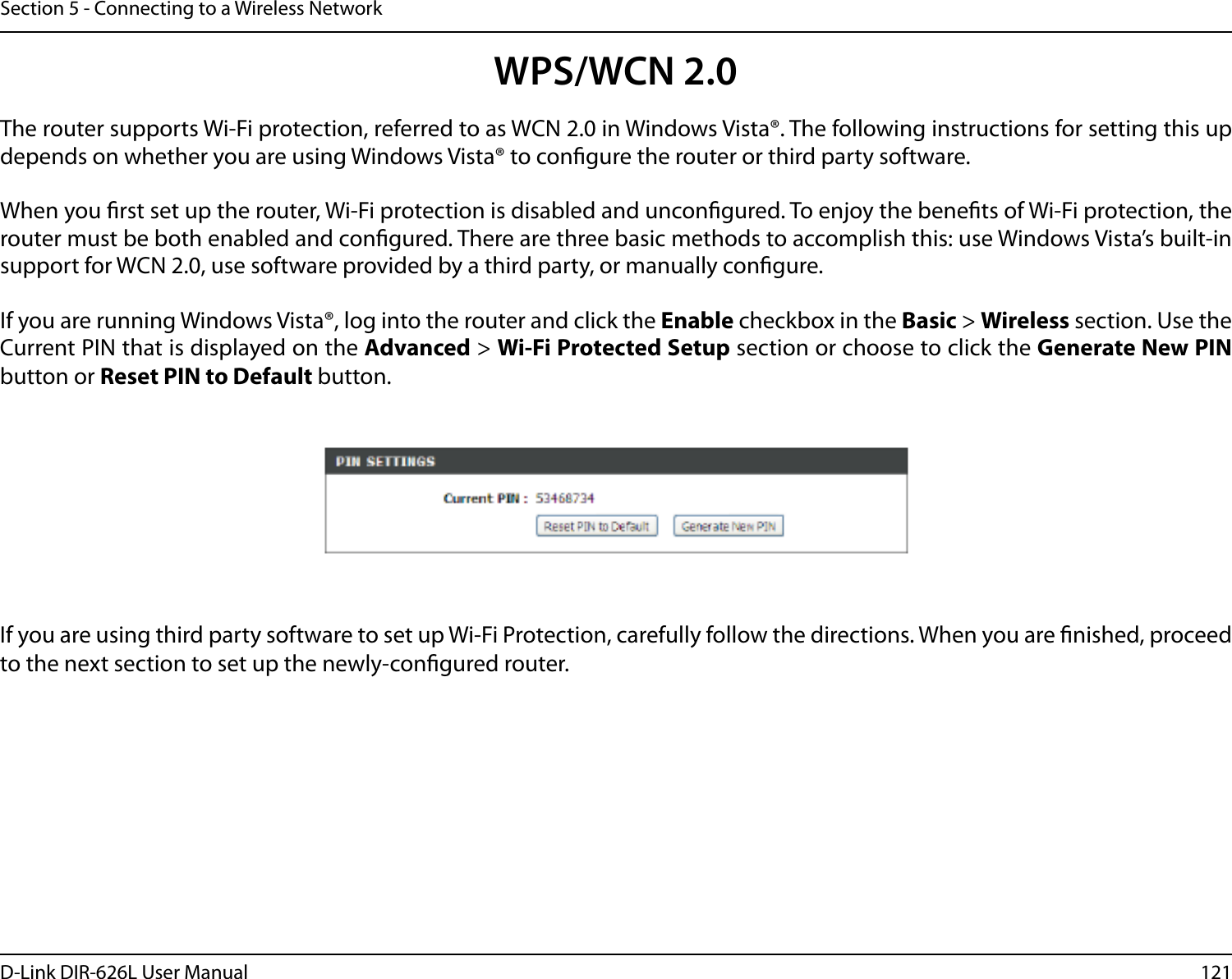 121D-Link DIR-626L User ManualSection 5 - Connecting to a Wireless NetworkWPS/WCN 2.0The router supports Wi-Fi protection, referred to as WCN 2.0 in Windows Vista®. The following instructions for setting this up depends on whether you are using Windows Vista® to congure the router or third party software.        When you rst set up the router, Wi-Fi protection is disabled and uncongured. To enjoy the benets of Wi-Fi protection, the router must be both enabled and congured. There are three basic methods to accomplish this: use Windows Vista’s built-in support for WCN 2.0, use software provided by a third party, or manually congure. If you are running Windows Vista®, log into the router and click the Enable checkbox in the Basic &gt; Wireless section. Use the Current PIN that is displayed on the Advanced &gt; Wi-Fi Protected Setup section or choose to click the Generate New PIN button or Reset PIN to Default button. If you are using third party software to set up Wi-Fi Protection, carefully follow the directions. When you are nished, proceed to the next section to set up the newly-congured router. 
