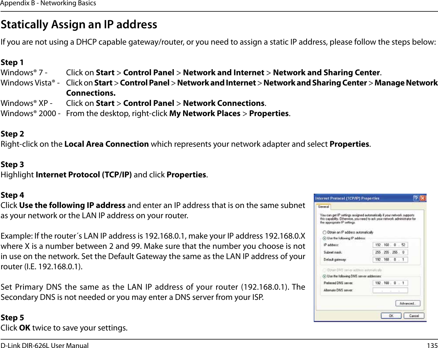 135D-Link DIR-626L User ManualAppendix B - Networking BasicsStatically Assign an IP addressIf you are not using a DHCP capable gateway/router, or you need to assign a static IP address, please follow the steps below:Step 1Windows® 7 -  Click on Start &gt; Control Panel &gt; Network and Internet &gt; Network and Sharing Center.Windows Vista® -  Click on Start &gt; Control Panel &gt; Network and Internet &gt; Network and Sharing Center &gt; Manage Network      Connections.Windows® XP -  Click on Start &gt; Control Panel &gt; Network Connections.Windows® 2000 -  From the desktop, right-click My Network Places &gt; Properties.Step 2Right-click on the Local Area Connection which represents your network adapter and select Properties.Step 3Highlight Internet Protocol (TCP/IP) and click Properties.Step 4Click Use the following IP address and enter an IP address that is on the same subnet as your network or the LAN IP address on your router. Example: If the router´s LAN IP address is 192.168.0.1, make your IP address 192.168.0.X where X is a number between 2 and 99. Make sure that the number you choose is not in use on the network. Set the Default Gateway the same as the LAN IP address of your router (I.E. 192.168.0.1). Set Primary  DNS the same as the  LAN IP address of  your router (192.168.0.1). The Secondary DNS is not needed or you may enter a DNS server from your ISP.Step 5Click OK twice to save your settings.