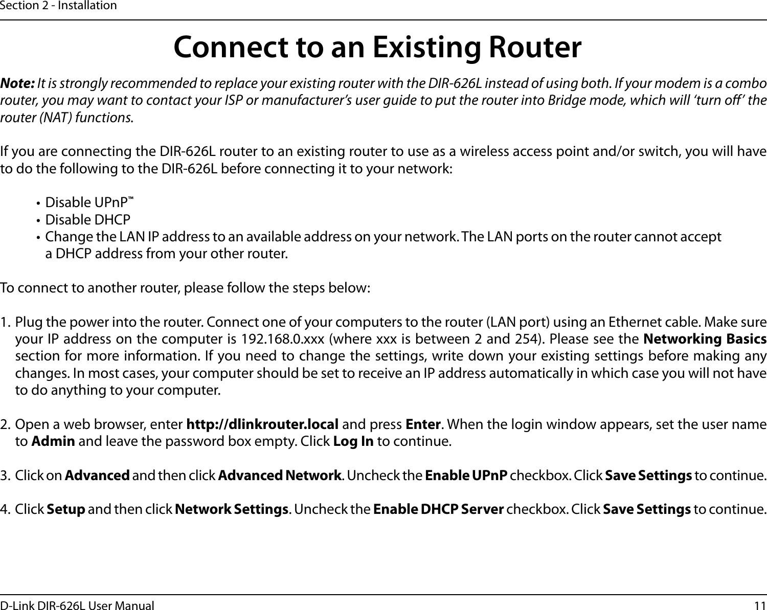 11D-Link DIR-626L User ManualSection 2 - InstallationNote: It is strongly recommended to replace your existing router with the DIR-626L instead of using both. If your modem is a combo router, you may want to contact your ISP or manufacturer’s user guide to put the router into Bridge mode, which will ‘turn o’ the router (NAT) functions. If you are connecting the DIR-626L router to an existing router to use as a wireless access point and/or switch, you will have to do the following to the DIR-626L before connecting it to your network:• Disable UPnP™• Disable DHCP• Change the LAN IP address to an available address on your network. The LAN ports on the router cannot accept a DHCP address from your other router.To connect to another router, please follow the steps below:1. Plug the power into the router. Connect one of your computers to the router (LAN port) using an Ethernet cable. Make sure your IP address on the computer is 192.168.0.xxx (where xxx is between 2 and 254). Please see the Networking Basics section for more information. If you need to change the settings, write down your existing settings before making any changes. In most cases, your computer should be set to receive an IP address automatically in which case you will not have to do anything to your computer.2. Open a web browser, enter http://dlinkrouter.local and press Enter. When the login window appears, set the user name to Admin and leave the password box empty. Click Log In to continue.3. Click on Advanced and then click Advanced Network. Uncheck the Enable UPnP checkbox. Click Save Settings to continue. 4. Click Setup and then click Network Settings. Uncheck the Enable DHCP Server checkbox. Click Save Settings to continue.Connect to an Existing Router