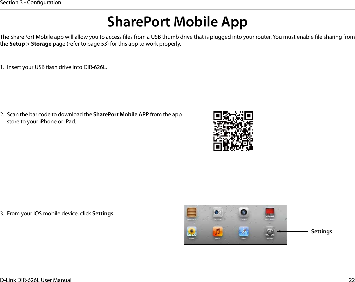 22D-Link DIR-626L User ManualSection 3 - Conguration1.  Insert your USB ash drive into DIR-626L.2.  Scan the bar code to download the SharePort Mobile APP from the app store to your iPhone or iPad.SharePort Mobile App3.  From your iOS mobile device, click Settings. The SharePort Mobile app will allow you to access les from a USB thumb drive that is plugged into your router. You must enable le sharing from the Setup &gt; Storage page (refer to page 53) for this app to work properly.Settings
