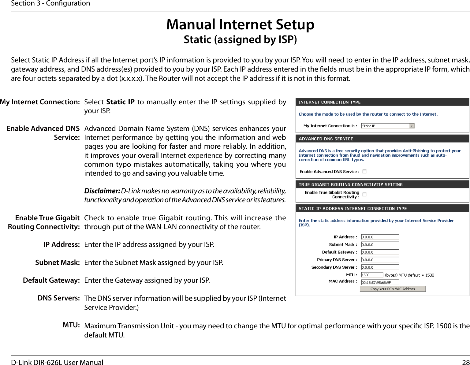 28D-Link DIR-626L User ManualSection 3 - CongurationSelect  Static IP to  manually enter the IP  settings supplied by your ISP.Advanced Domain Name System (DNS) services enhances your Internet performance by getting you the information and web pages you are looking for faster and more reliably. In addition, it improves your overall Internet experience by correcting many common typo  mistakes automatically,  taking you where you intended to go and saving you valuable time.Disclaimer: D-Link makes no warranty as to the availability, reliability, functionality and operation of the Advanced DNS service or its features.Check to enable true Gigabit routing. This will increase the through-put of the WAN-LAN connectivity of the router.Enter the IP address assigned by your ISP.Enter the Subnet Mask assigned by your ISP.Enter the Gateway assigned by your ISP.The DNS server information will be supplied by your ISP (Internet Service Provider.)Maximum Transmission Unit - you may need to change the MTU for optimal performance with your specic ISP. 1500 is the default MTU.My Internet Connection:Enable Advanced DNS Service:Enable True Gigabit Routing Connectivity:IP Address:Subnet Mask:Default Gateway:DNS Servers:MTU:Manual Internet SetupStatic (assigned by ISP)Select Static IP Address if all the Internet port’s IP information is provided to you by your ISP. You will need to enter in the IP address, subnet mask, gateway address, and DNS address(es) provided to you by your ISP. Each IP address entered in the elds must be in the appropriate IP form, which are four octets separated by a dot (x.x.x.x). The Router will not accept the IP address if it is not in this format.