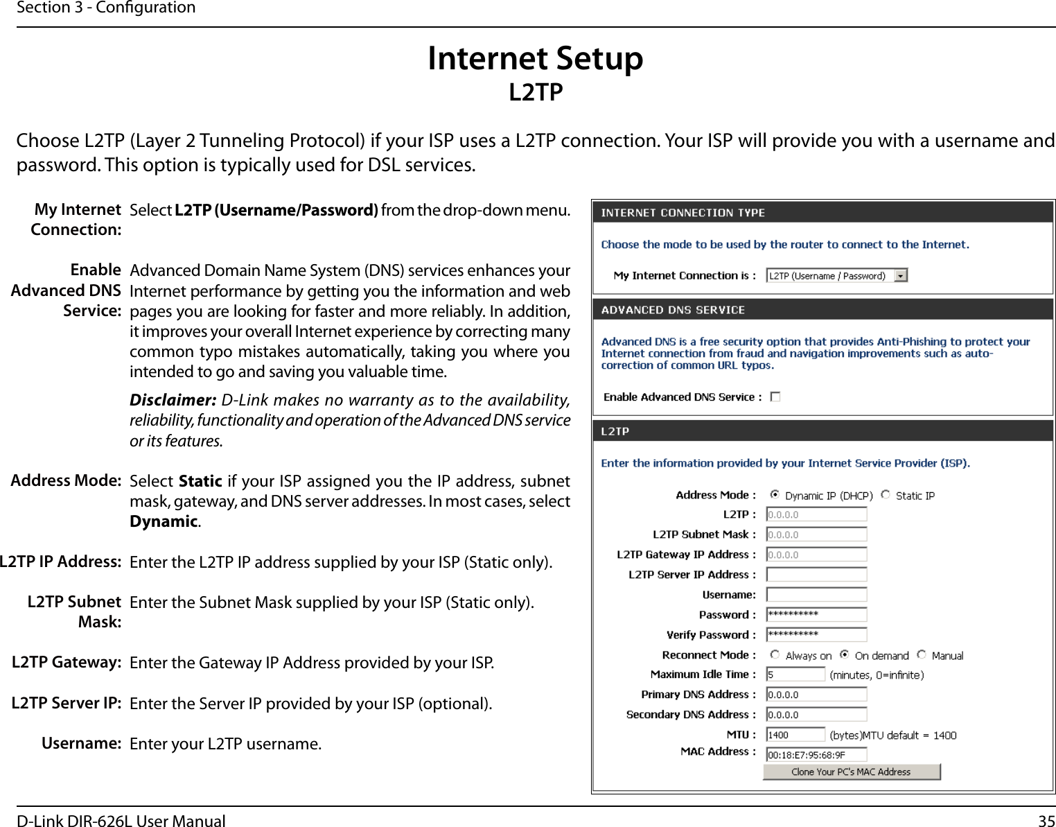 35D-Link DIR-626L User ManualSection 3 - CongurationSelect L2TP (Username/Password) from the drop-down menu.Advanced Domain Name System (DNS) services enhances your Internet performance by getting you the information and web pages you are looking for faster and more reliably. In addition, it improves your overall Internet experience by correcting many common typo mistakes automatically, taking you where you intended to go and saving you valuable time.Disclaimer: D-Link makes no warranty as to the availability, reliability, functionality and operation of the Advanced DNS service or its features.Select Static if your ISP assigned you the IP address, subnet mask, gateway, and DNS server addresses. In most cases, select Dynamic.Enter the L2TP IP address supplied by your ISP (Static only).Enter the Subnet Mask supplied by your ISP (Static only).Enter the Gateway IP Address provided by your ISP.Enter the Server IP provided by your ISP (optional).Enter your L2TP username.My Internet Connection:Enable Advanced DNS Service:Address Mode:L2TP IP Address:L2TP Subnet Mask:L2TP Gateway:L2TP Server IP:Username:Internet SetupL2TPChoose L2TP (Layer 2 Tunneling Protocol) if your ISP uses a L2TP connection. Your ISP will provide you with a username and password. This option is typically used for DSL services. 