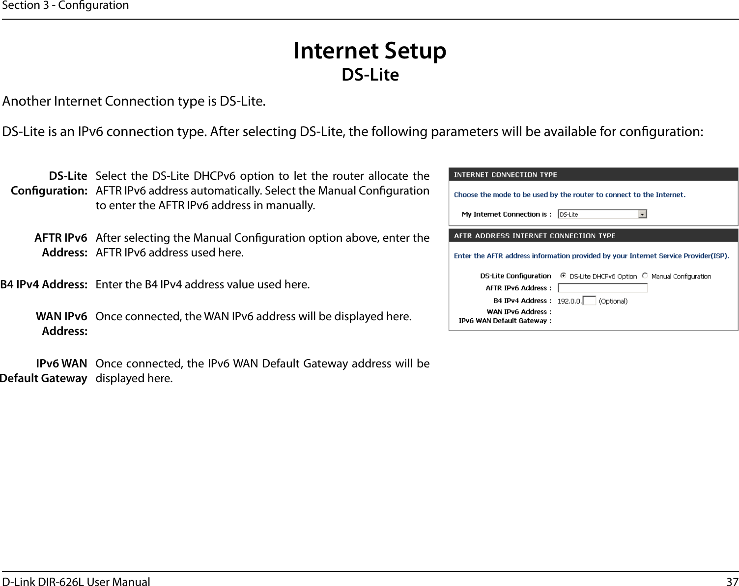 37D-Link DIR-626L User ManualSection 3 - CongurationInternet SetupDS-LiteAnother Internet Connection type is DS-Lite.DS-Lite Conguration:Select  the  DS-Lite  DHCPv6  option  to  let  the  router  allocate  the AFTR IPv6 address automatically. Select the Manual Conguration to enter the AFTR IPv6 address in manually.AFTR IPv6 Address:After selecting the Manual Conguration option above, enter the AFTR IPv6 address used here.B4 IPv4 Address: Enter the B4 IPv4 address value used here.WAN IPv6 Address:Once connected, the WAN IPv6 address will be displayed here.IPv6 WAN Default GatewayOnce connected, the IPv6 WAN Default Gateway address will be displayed here.DS-Lite is an IPv6 connection type. After selecting DS-Lite, the following parameters will be available for conguration: