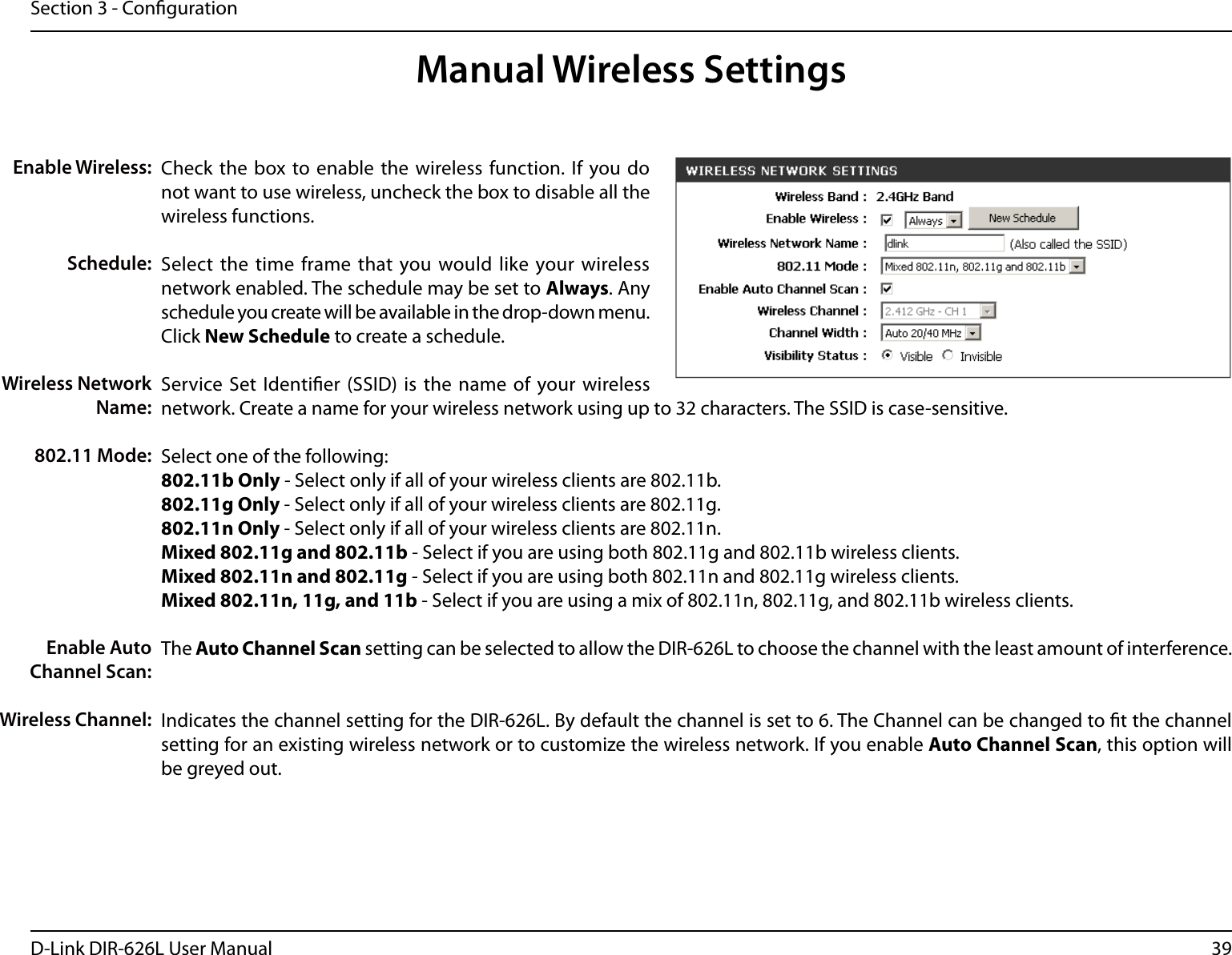 39D-Link DIR-626L User ManualSection 3 - CongurationCheck the  box to enable the wireless function. If  you do not want to use wireless, uncheck the box to disable all the wireless functions.Select  the time frame that you would like your wireless network enabled. The schedule may be set to Always. Any schedule you create will be available in the drop-down menu. Click New Schedule to create a schedule.Service Set Identier (SSID) is the name of your wireless network. Create a name for your wireless network using up to 32 characters. The SSID is case-sensitive.Select one of the following:802.11b Only - Select only if all of your wireless clients are 802.11b.802.11g Only - Select only if all of your wireless clients are 802.11g.802.11n Only - Select only if all of your wireless clients are 802.11n.Mixed 802.11g and 802.11b - Select if you are using both 802.11g and 802.11b wireless clients.Mixed 802.11n and 802.11g - Select if you are using both 802.11n and 802.11g wireless clients.Mixed 802.11n, 11g, and 11b - Select if you are using a mix of 802.11n, 802.11g, and 802.11b wireless clients.The Auto Channel Scan setting can be selected to allow the DIR-626L to choose the channel with the least amount of interference.Indicates the channel setting for the DIR-626L. By default the channel is set to 6. The Channel can be changed to t the channel setting for an existing wireless network or to customize the wireless network. If you enable Auto Channel Scan, this option will be greyed out.Enable Wireless:Schedule:Wireless Network Name:802.11 Mode:Enable Auto Channel Scan:Wireless Channel:Manual Wireless Settings