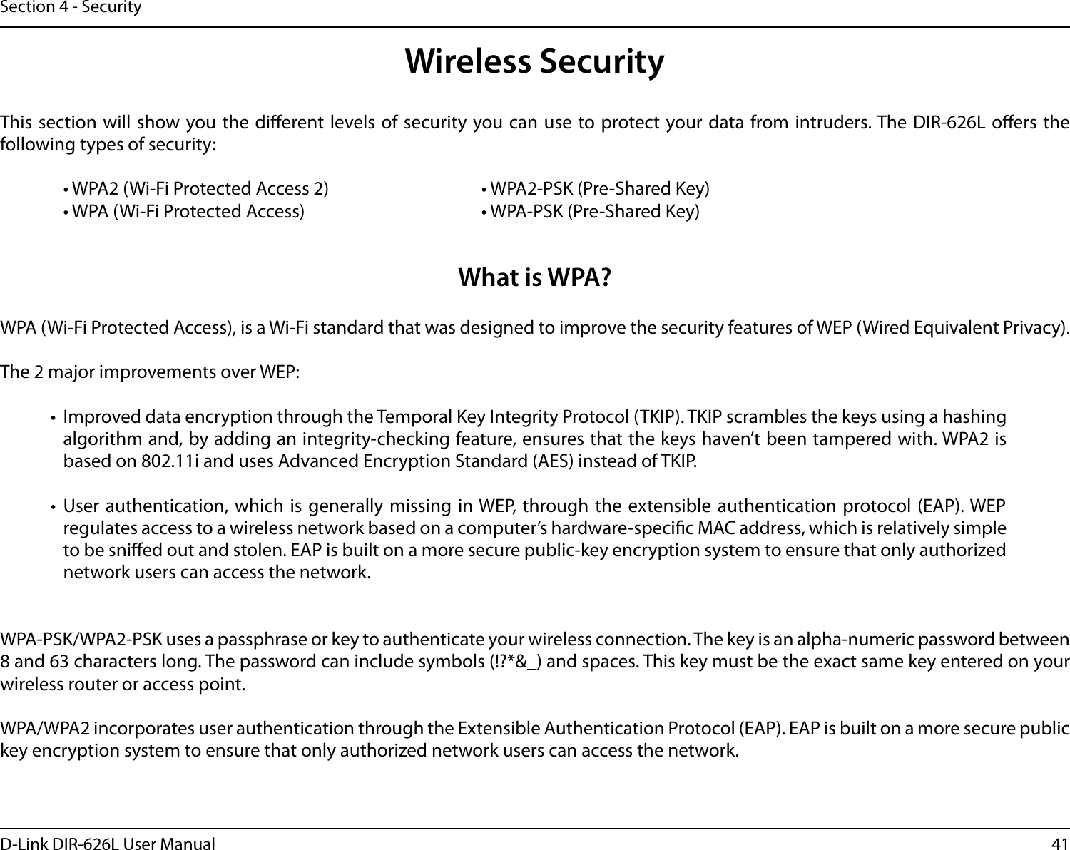 41D-Link DIR-626L User ManualSection 4 - SecurityWireless SecurityThis section will  show you the  dierent levels of security  you can use to protect your data from intruders. The DIR-626L  oers the following types of security:  • WPA2 (Wi-Fi Protected Access 2)       • WPA2-PSK (Pre-Shared Key)  • WPA (Wi-Fi Protected Access)        • WPA-PSK (Pre-Shared Key)What is WPA?WPA (Wi-Fi Protected Access), is a Wi-Fi standard that was designed to improve the security features of WEP (Wired Equivalent Privacy).  The 2 major improvements over WEP: •  Improved data encryption through the Temporal Key Integrity Protocol (TKIP). TKIP scrambles the keys using a hashing algorithm and, by adding an integrity-checking feature, ensures that the keys haven’t been tampered with. WPA2 is based on 802.11i and uses Advanced Encryption Standard (AES) instead of TKIP.•  User authentication, which is  generally missing  in WEP, through the extensible authentication protocol (EAP). WEP regulates access to a wireless network based on a computer’s hardware-specic MAC address, which is relatively simple to be snied out and stolen. EAP is built on a more secure public-key encryption system to ensure that only authorized network users can access the network.WPA-PSK/WPA2-PSK uses a passphrase or key to authenticate your wireless connection. The key is an alpha-numeric password between 8 and 63 characters long. The password can include symbols (!?*&amp;_) and spaces. This key must be the exact same key entered on your wireless router or access point.WPA/WPA2 incorporates user authentication through the Extensible Authentication Protocol (EAP). EAP is built on a more secure public key encryption system to ensure that only authorized network users can access the network.