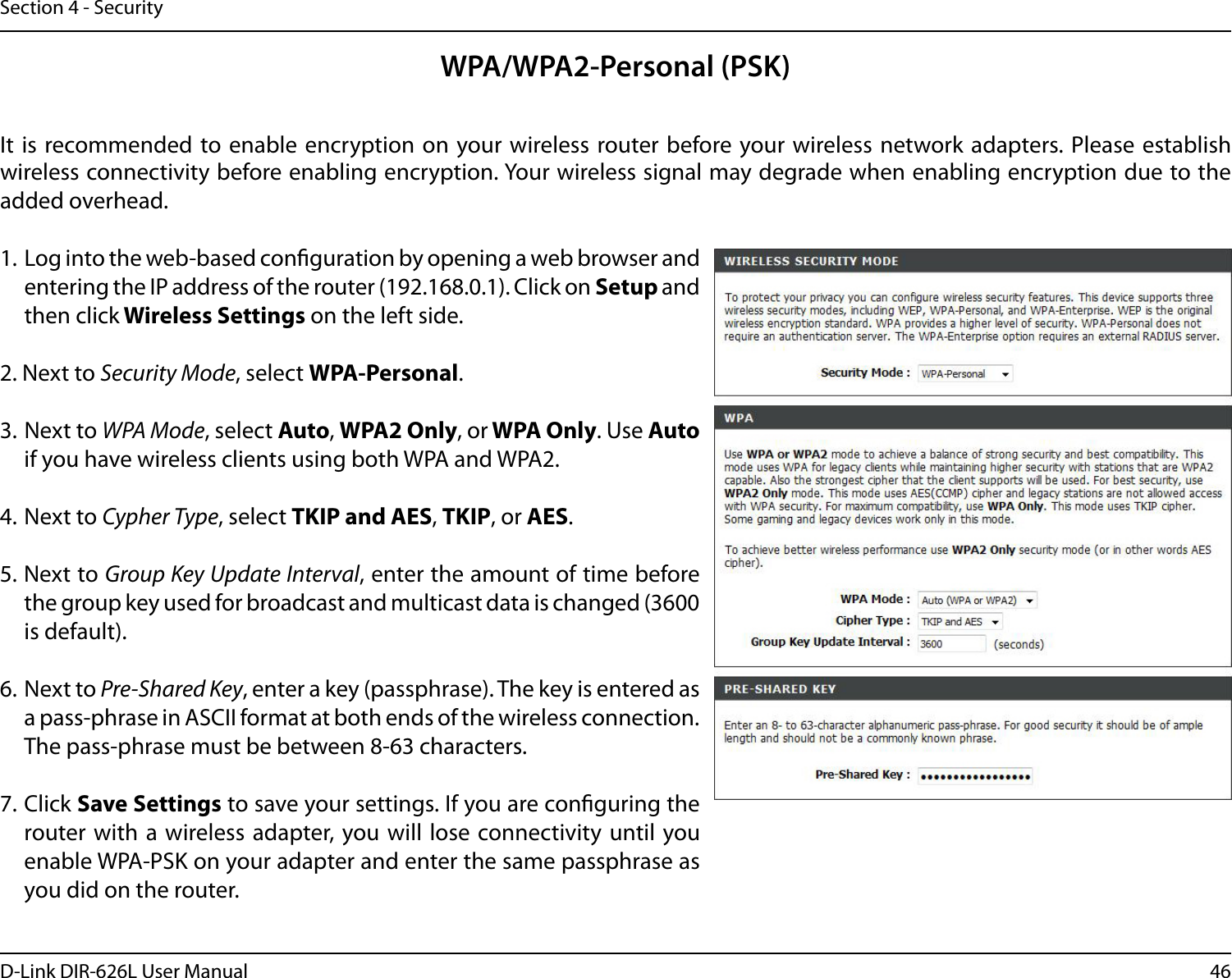 46D-Link DIR-626L User ManualSection 4 - SecurityWPA/WPA2-Personal (PSK)It  is recommended to enable encryption on your wireless router before your wireless network adapters. Please establish wireless connectivity before enabling encryption. Your wireless signal may degrade when enabling encryption due to the added overhead.1. Log into the web-based conguration by opening a web browser and entering the IP address of the router (192.168.0.1). Click on Setup and then click Wireless Settings on the left side.2. Next to Security Mode, select WPA-Personal.3. Next to WPA Mode, select Auto, WPA2 Only, or WPA Only. Use Auto if you have wireless clients using both WPA and WPA2.4. Next to Cypher Type, select TKIP and AES, TKIP, or AES.5. Next to Group Key Update Interval, enter the amount of time before the group key used for broadcast and multicast data is changed (3600 is default).6. Next to Pre-Shared Key, enter a key (passphrase). The key is entered as a pass-phrase in ASCII format at both ends of the wireless connection. The pass-phrase must be between 8-63 characters. 7. Click Save Settings to save your settings. If you are conguring the router with a wireless adapter, you will  lose connectivity until you enable WPA-PSK on your adapter and enter the same passphrase as you did on the router.