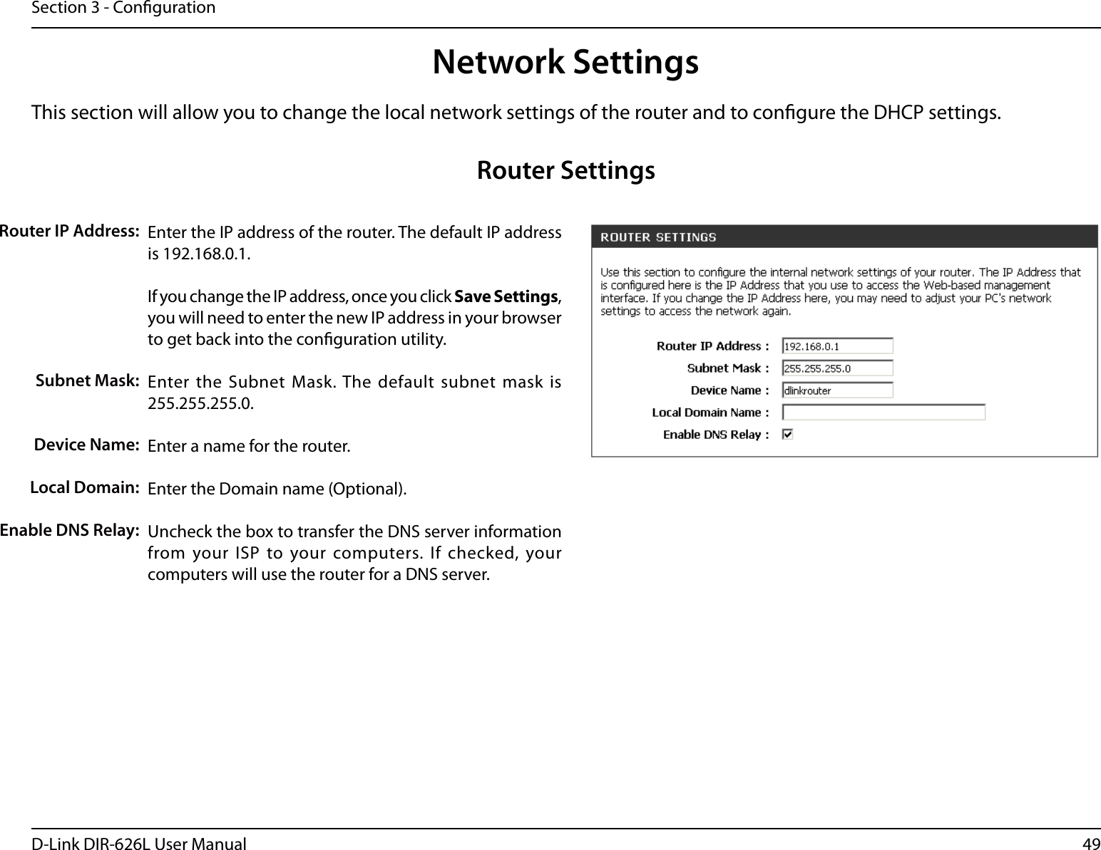 49D-Link DIR-626L User ManualSection 3 - CongurationThis section will allow you to change the local network settings of the router and to congure the DHCP settings.Network SettingsEnter the IP address of the router. The default IP address is 192.168.0.1.If you change the IP address, once you click Save Settings, you will need to enter the new IP address in your browser to get back into the conguration utility.Enter the Subnet  Mask. The  default subnet mask  is 255.255.255.0.Enter a name for the router.Enter the Domain name (Optional).Uncheck the box to transfer the DNS server information from your ISP to your computers. If  checked, your computers will use the router for a DNS server.Router IP Address:Subnet Mask:Device Name:Local Domain:Enable DNS Relay:Router Settings