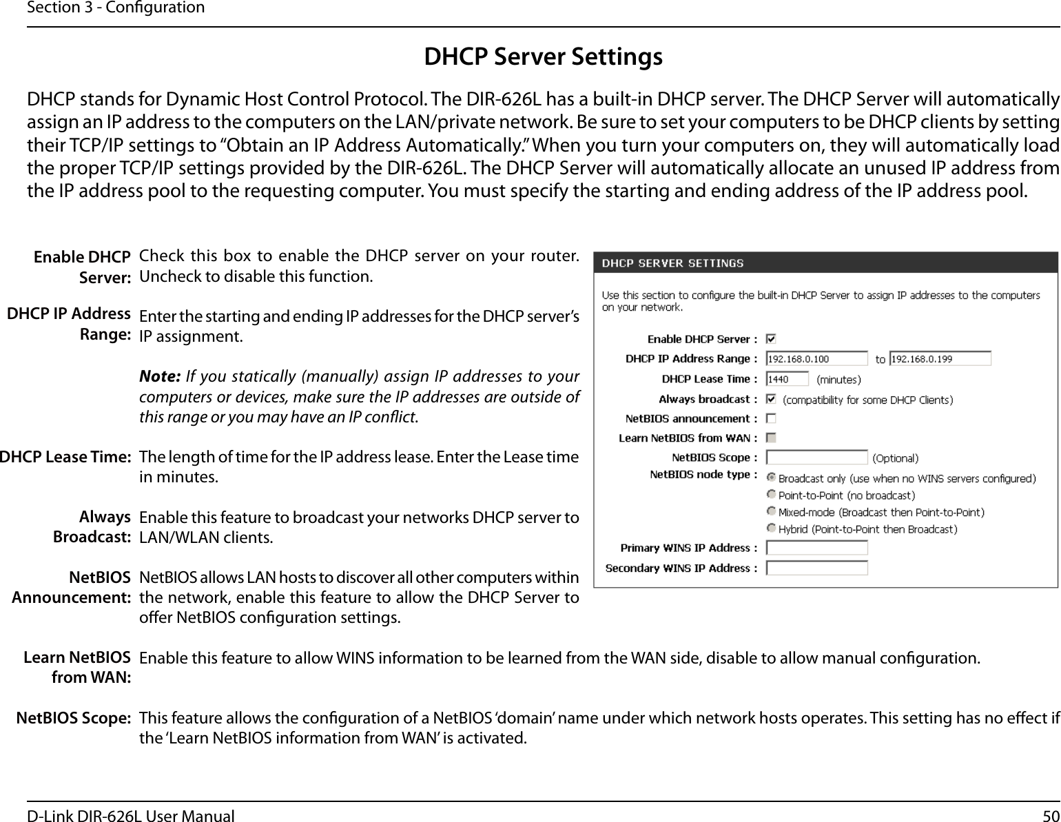 50D-Link DIR-626L User ManualSection 3 - CongurationDHCP Server SettingsDHCP stands for Dynamic Host Control Protocol. The DIR-626L has a built-in DHCP server. The DHCP Server will automatically assign an IP address to the computers on the LAN/private network. Be sure to set your computers to be DHCP clients by setting their TCP/IP settings to “Obtain an IP Address Automatically.” When you turn your computers on, they will automatically load the proper TCP/IP settings provided by the DIR-626L. The DHCP Server will automatically allocate an unused IP address from the IP address pool to the requesting computer. You must specify the starting and ending address of the IP address pool.Check this  box to enable the DHCP server on  your router. Uncheck to disable this function.Enter the starting and ending IP addresses for the DHCP server’s IP assignment.Note: If you statically (manually) assign IP addresses to your computers or devices, make sure the IP addresses are outside of this range or you may have an IP conict. The length of time for the IP address lease. Enter the Lease time in minutes.Enable this feature to broadcast your networks DHCP server to LAN/WLAN clients.NetBIOS allows LAN hosts to discover all other computers within the network, enable this feature to allow the DHCP Server to oer NetBIOS conguration settings.Enable this feature to allow WINS information to be learned from the WAN side, disable to allow manual conguration.This feature allows the conguration of a NetBIOS ‘domain’ name under which network hosts operates. This setting has no eect if the ‘Learn NetBIOS information from WAN’ is activated.Enable DHCP Server:DHCP IP Address Range:DHCP Lease Time:Always Broadcast:NetBIOS Announcement:Learn NetBIOS from WAN:NetBIOS Scope: