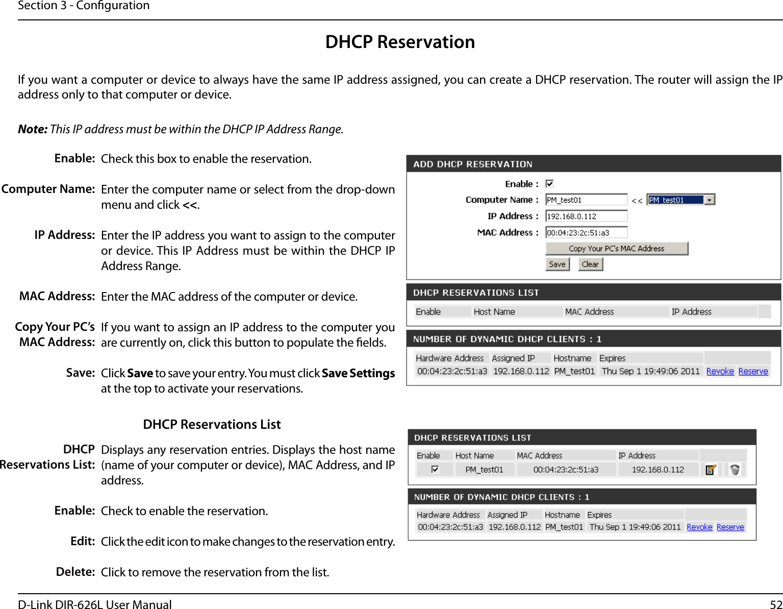 52D-Link DIR-626L User ManualSection 3 - CongurationDHCP ReservationIf you want a computer or device to always have the same IP address assigned, you can create a DHCP reservation. The router will assign the IP address only to that computer or device. Note: This IP address must be within the DHCP IP Address Range.Check this box to enable the reservation.Enter the computer name or select from the drop-down menu and click &lt;&lt;.Enter the IP address you want to assign to the computer or device. This IP Address must  be within the DHCP IP Address Range.Enter the MAC address of the computer or device.If you want to assign an IP address to the computer you are currently on, click this button to populate the elds. Click Save to save your entry. You must click Save Settings at the top to activate your reservations. Displays any reservation entries. Displays the host name (name of your computer or device), MAC Address, and IP address.Check to enable the reservation.Click the edit icon to make changes to the reservation entry.Click to remove the reservation from the list.Enable:Computer Name:IP Address:MAC Address:Copy Your PC’s MAC Address:Save:DHCP Reservations List:Enable:Edit:Delete:DHCP Reservations List