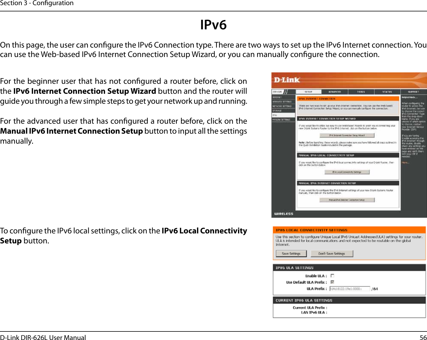 56D-Link DIR-626L User ManualSection 3 - CongurationIPv6On this page, the user can congure the IPv6 Connection type. There are two ways to set up the IPv6 Internet connection. You can use the Web-based IPv6 Internet Connection Setup Wizard, or you can manually congure the connection.For the beginner user that has not congured a router before, click on the IPv6 Internet Connection Setup Wizard button and the router will guide you through a few simple steps to get your network up and running.For the advanced user that has congured a router before, click on the Manual IPv6 Internet Connection Setup button to input all the settings manually.To congure the IPv6 local settings, click on the IPv6 Local Connectivity Setup button.