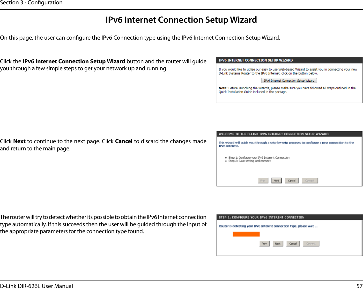 57D-Link DIR-626L User ManualSection 3 - CongurationIPv6 Internet Connection Setup WizardOn this page, the user can congure the IPv6 Connection type using the IPv6 Internet Connection Setup Wizard.Click the IPv6 Internet Connection Setup Wizard button and the router will guide you through a few simple steps to get your network up and running.Click Next to continue to the next page. Click Cancel to discard the changes made and return to the main page.The router will try to detect whether its possible to obtain the IPv6 Internet connection type automatically. If this succeeds then the user will be guided through the input of the appropriate parameters for the connection type found.