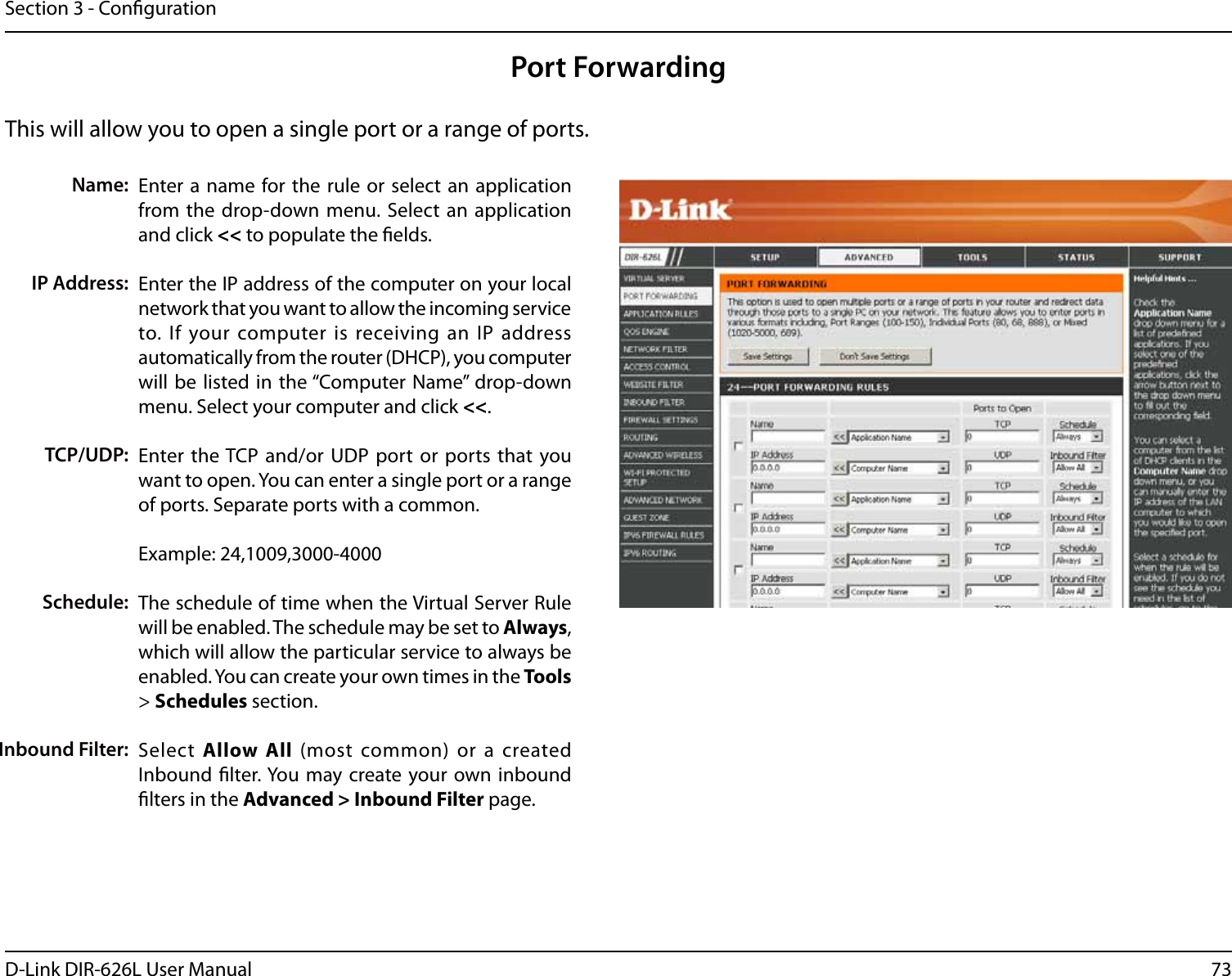 73D-Link DIR-626L User ManualSection 3 - CongurationThis will allow you to open a single port or a range of ports.Port ForwardingEnter a name  for the rule or select an application from the drop-down menu. Select an  application and click &lt;&lt; to populate the elds.Enter the IP address of the computer on your local network that you want to allow the incoming service to. If your computer is receiving an IP address automatically from the router (DHCP), you computer will be  listed in the “Computer Name” drop-down menu. Select your computer and click &lt;&lt;. Enter the TCP and/or UDP port or ports that you want to open. You can enter a single port or a range of ports. Separate ports with a common.Example: 24,1009,3000-4000The schedule of time when the Virtual Server Rule will be enabled. The schedule may be set to Always, which will allow the particular service to always be enabled. You can create your own times in the Tools &gt; Schedules section.Select  Allow  All  (most common) or a created Inbound lter. You may create your own inbound lters in the Advanced &gt; Inbound Filter page.Name:IP Address:TCP/UDP:Schedule:Inbound Filter: