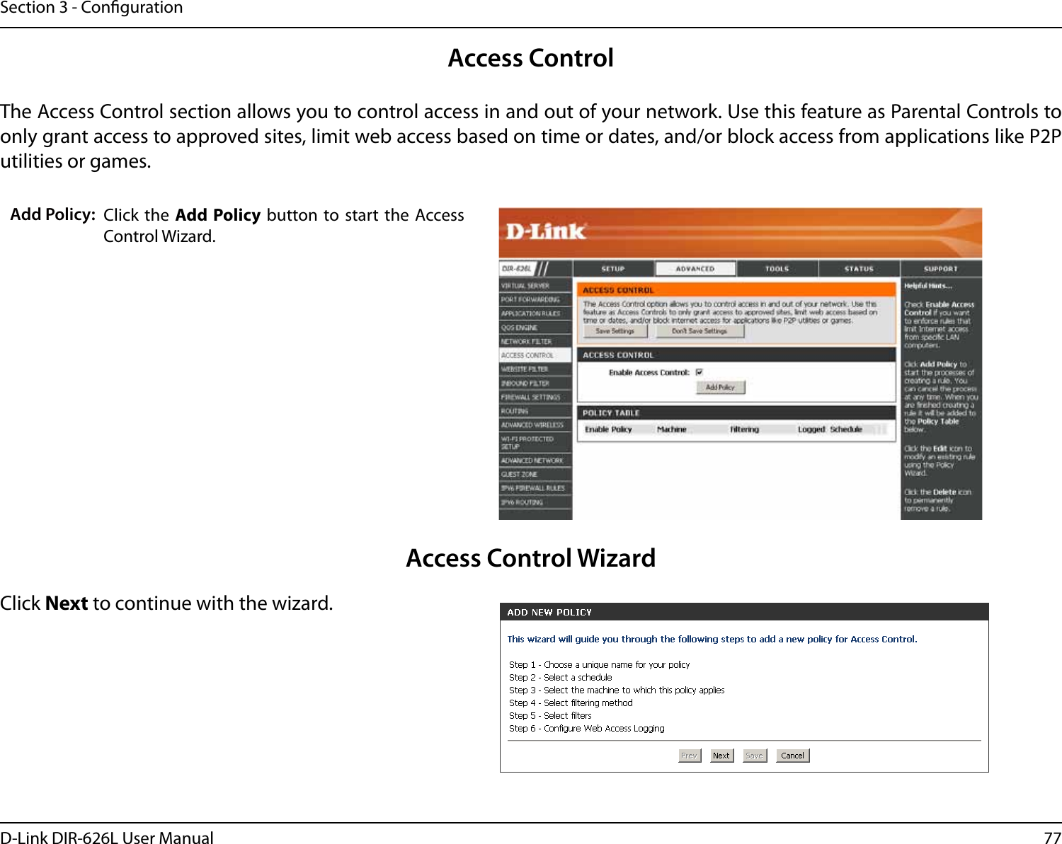77D-Link DIR-626L User ManualSection 3 - CongurationAccess ControlClick the  Add Policy button to start the  Access Control Wizard. Add Policy:The Access Control section allows you to control access in and out of your network. Use this feature as Parental Controls to only grant access to approved sites, limit web access based on time or dates, and/or block access from applications like P2P utilities or games.Click Next to continue with the wizard.Access Control Wizard