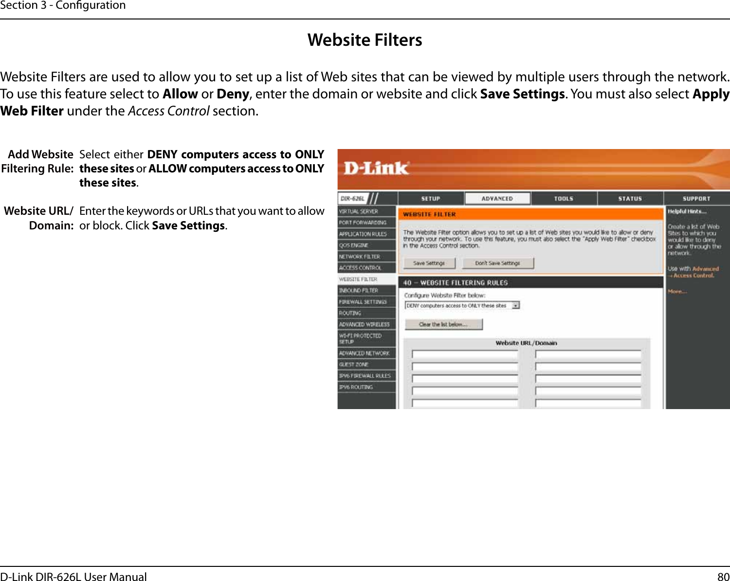 80D-Link DIR-626L User ManualSection 3 - CongurationAdd Website Filtering Rule:Website URL/Domain:Website FiltersSelect either DENY computers access to ONLY these sites or ALLOW computers access to ONLY these sites.Enter the keywords or URLs that you want to allow or block. Click Save Settings.Website Filters are used to allow you to set up a list of Web sites that can be viewed by multiple users through the network. To use this feature select to Allow or Deny, enter the domain or website and click Save Settings. You must also select Apply Web Filter under the Access Control section.
