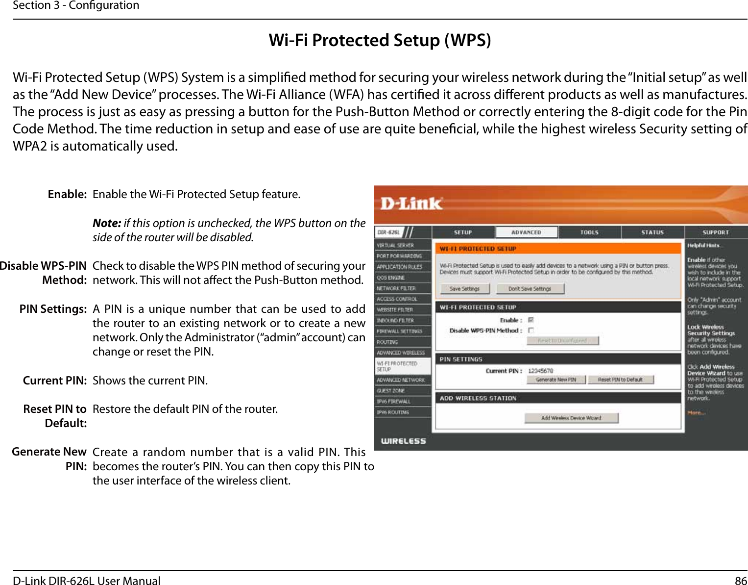 86D-Link DIR-626L User ManualSection 3 - CongurationWi-Fi Protected Setup (WPS)Enable the Wi-Fi Protected Setup feature. Note: if this option is unchecked, the WPS button on the side of the router will be disabled.Check to disable the WPS PIN method of securing your network. This will not aect the Push-Button method.A PIN  is a unique  number that can  be used to  add the router to an existing network or to create a new network. Only the Administrator (“admin” account) can change or reset the PIN. Shows the current PIN. Restore the default PIN of the router. Create a random number that  is a valid  PIN. This becomes the router’s PIN. You can then copy this PIN to the user interface of the wireless client.Enable:Disable WPS-PIN Method:PIN Settings:Current PIN:Reset PIN to Default:Generate New PIN:Wi-Fi Protected Setup (WPS) System is a simplied method for securing your wireless network during the “Initial setup” as well as the “Add New Device” processes. The Wi-Fi Alliance (WFA) has certied it across dierent products as well as manufactures. The process is just as easy as pressing a button for the Push-Button Method or correctly entering the 8-digit code for the Pin Code Method. The time reduction in setup and ease of use are quite benecial, while the highest wireless Security setting of WPA2 is automatically used.