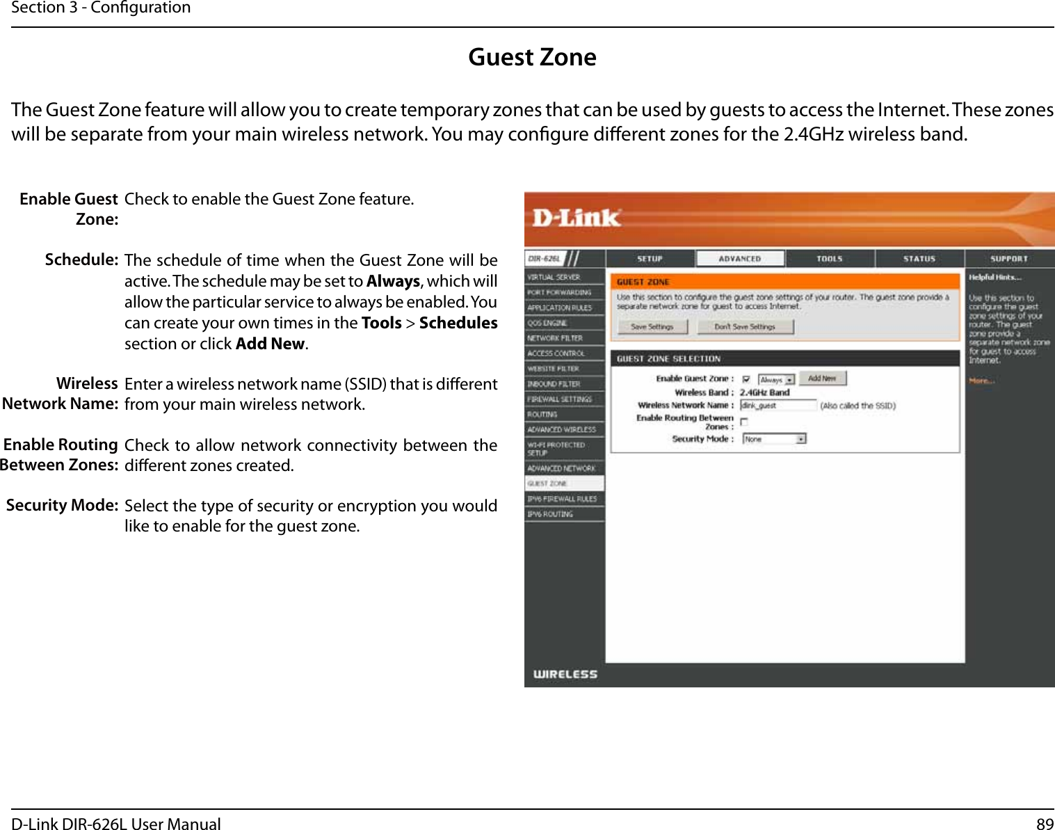 89D-Link DIR-626L User ManualSection 3 - CongurationGuest ZoneCheck to enable the Guest Zone feature. The schedule of time when the Guest Zone will be active. The schedule may be set to Always, which will allow the particular service to always be enabled. You can create your own times in the Tools &gt; Schedules section or click Add New.Enter a wireless network name (SSID) that is dierent from your main wireless network.Check to allow network connectivity  between the dierent zones created. Select the type of security or encryption you would like to enable for the guest zone.  Enable Guest Zone:Schedule:Wireless Network Name:Enable Routing Between Zones:Security Mode:The Guest Zone feature will allow you to create temporary zones that can be used by guests to access the Internet. These zones will be separate from your main wireless network. You may congure dierent zones for the 2.4GHz wireless band.