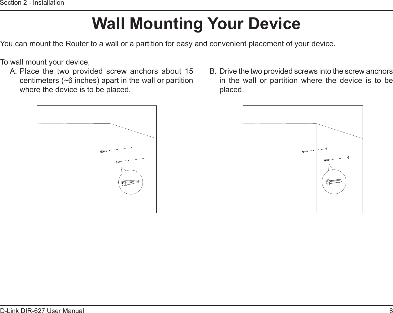 8D-Link DIR-627 User ManualSection 2 - InstallationWallMountingYourDeviceYou can mount the Router to a wall or a partition for easy and convenient placement of your device.To wall mount your device,A. Place  the  two  provided  screw  anchors  about  15 centimeters (~6 inches) apart in the wall or partition where the device is to be placed.B. Drive the two provided screws into the screw anchors in  the  wall  or  partition  where  the  device  is  to  be placed.