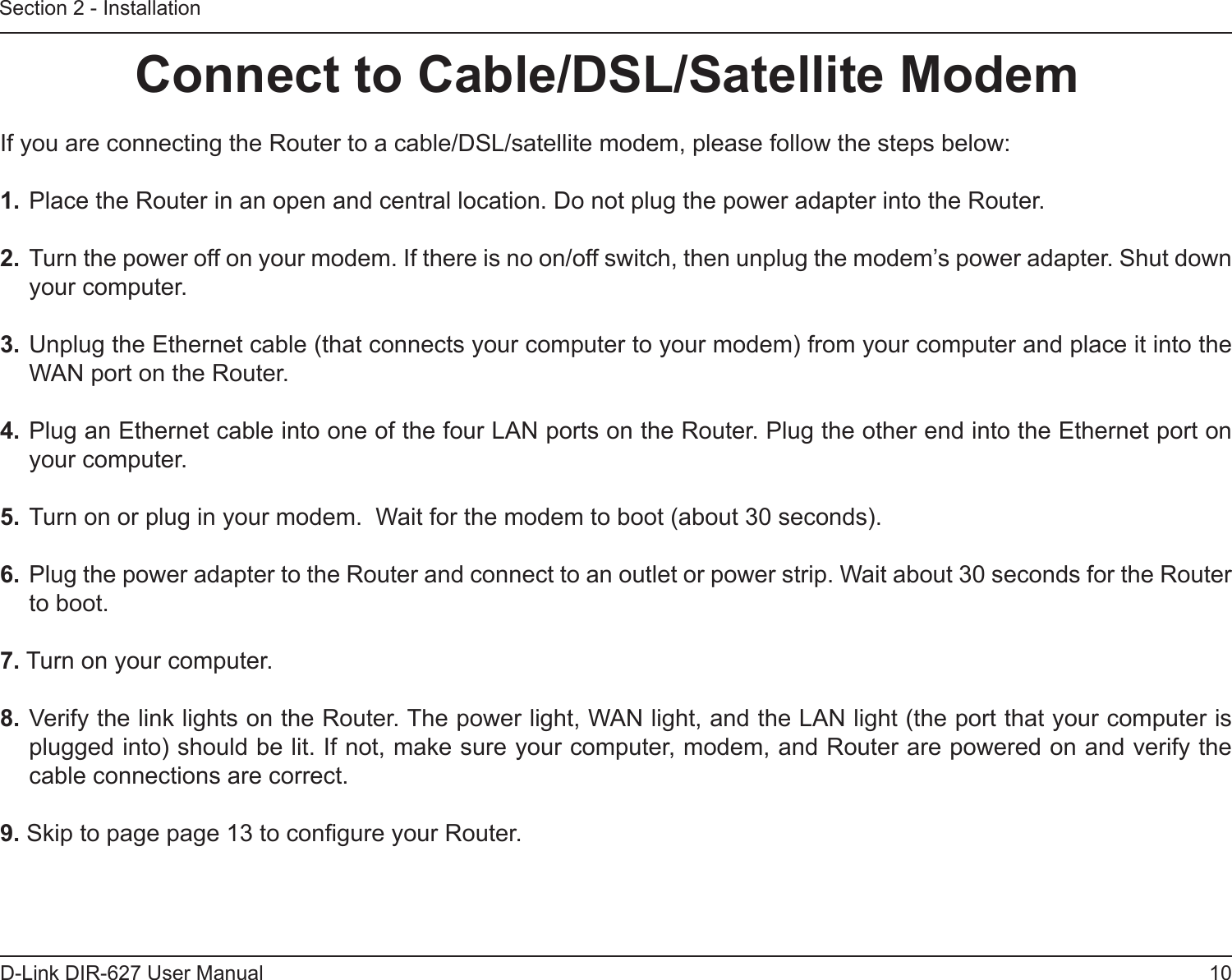 10D-Link DIR-627 User ManualSection 2 - InstallationIf you are connecting the Router to a cable/DSL/satellite modem, please follow the steps below:1. Place the Router in an open and central location. Do not plug the power adapter into the Router. 2. Turn the power off on your modem. If there is no on/off switch, then unplug the modem’s power adapter. Shut down your computer.3. Unplug the Ethernet cable (that connects your computer to your modem) from your computer and place it into the WAN port on the Router.  4. Plug an Ethernet cable into one of the four LAN ports on the Router. Plug the other end into the Ethernet port on your computer.5. Turn on or plug in your modem.  Wait for the modem to boot (about 30 seconds). 6. Plug the power adapter to the Router and connect to an outlet or power strip. Wait about 30 seconds for the Router to boot. 7. Turn on your computer. 8. Verify the link lights on the Router. The power light, WAN light, and the LAN light (the port that your computer is plugged into) should be lit. If not, make sure your computer, modem, and Router are powered on and verify the cable connections are correct. 9. Skip to page page 13 to congure your Router. ConnecttoCable/DSL/SatelliteModem