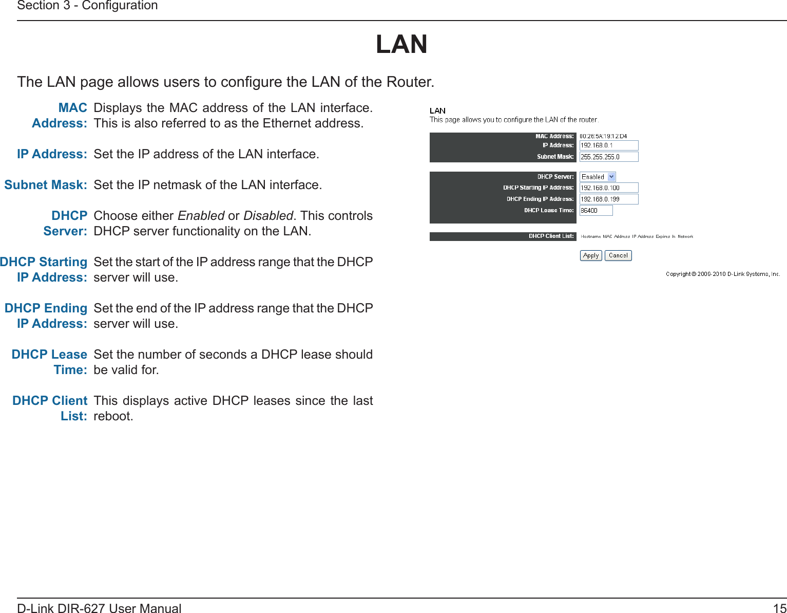 15D-Link DIR-627 User ManualSection 3 - CongurationDisplays the MAC address of the LAN interface. This is also referred to as the Ethernet address.Set the IP address of the LAN interface.Set the IP netmask of the LAN interface.Choose either Enabled or Disabled. This controls DHCP server functionality on the LAN.Set the start of the IP address range that the DHCP server will use.Set the end of the IP address range that the DHCP server will use.Set the number of seconds a DHCP lease should be valid for.This displays active  DHCP leases  since the last reboot.LANThe LAN page allows users to congure the LAN of the Router.MACAddress:IPAddress:SubnetMask:DHCPServer:DHCPStartingIPAddress:DHCPEndingIPAddress:DHCPLeaseTime:DHCPClientList: