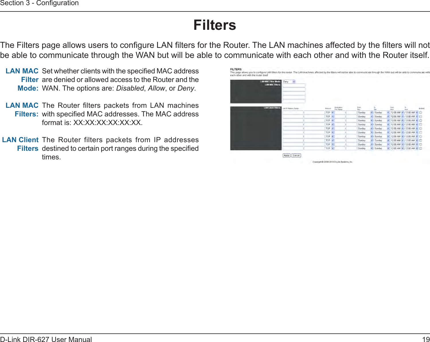 19D-Link DIR-627 User ManualSection 3 - CongurationFiltersThe Filters page allows users to congure LAN lters for the Router. The LAN machines affected by the lters will not be able to communicate through the WAN but will be able to communicate with each other and with the Router itself.Set whether clients with the specied MAC address are denied or allowed access to the Router and the WAN. The options are: Disabled, Allow, or Deny.The  Router  lters  packets  from  LAN  machines with specied MAC addresses. The MAC address format is: XX:XX:XX:XX:XX:XX.The  Router  filters  packets  from  IP  addresses destined to certain port ranges during the specied times.LANMACFilterMode:LANMACFilters:LANClientFilters 