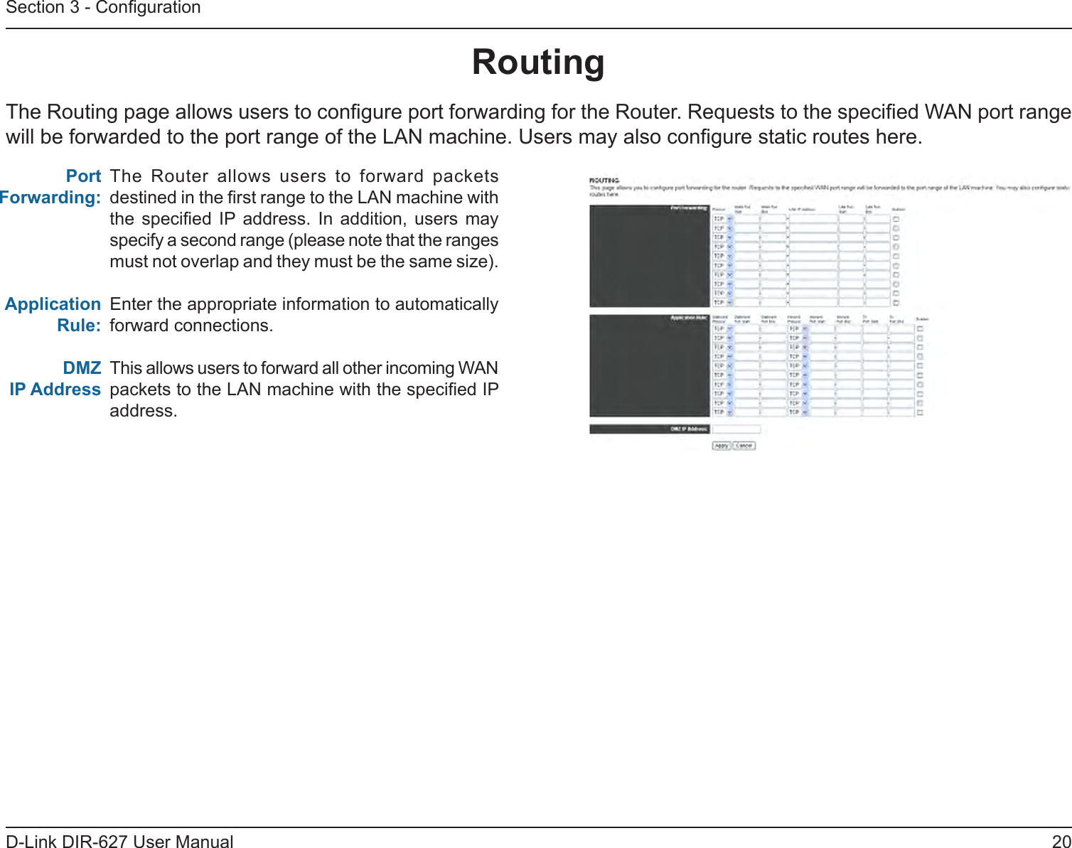20D-Link DIR-627 User ManualSection 3 - CongurationRouting The Routing page allows users to congure port forwarding for the Router. Requests to the specied WAN port range will be forwarded to the port range of the LAN machine. Users may also congure static routes here.The  Router  allows  users  to  forward  packets destined in the rst range to the LAN machine with the  specied  IP address.  In  addition,  users  may specify a second range (please note that the ranges must not overlap and they must be the same size).Enter the appropriate information to automatically forward connections.This allows users to forward all other incoming WAN packets to the LAN machine with the specied IP address.Port Forwarding:ApplicationRule:DMZIPAddress 