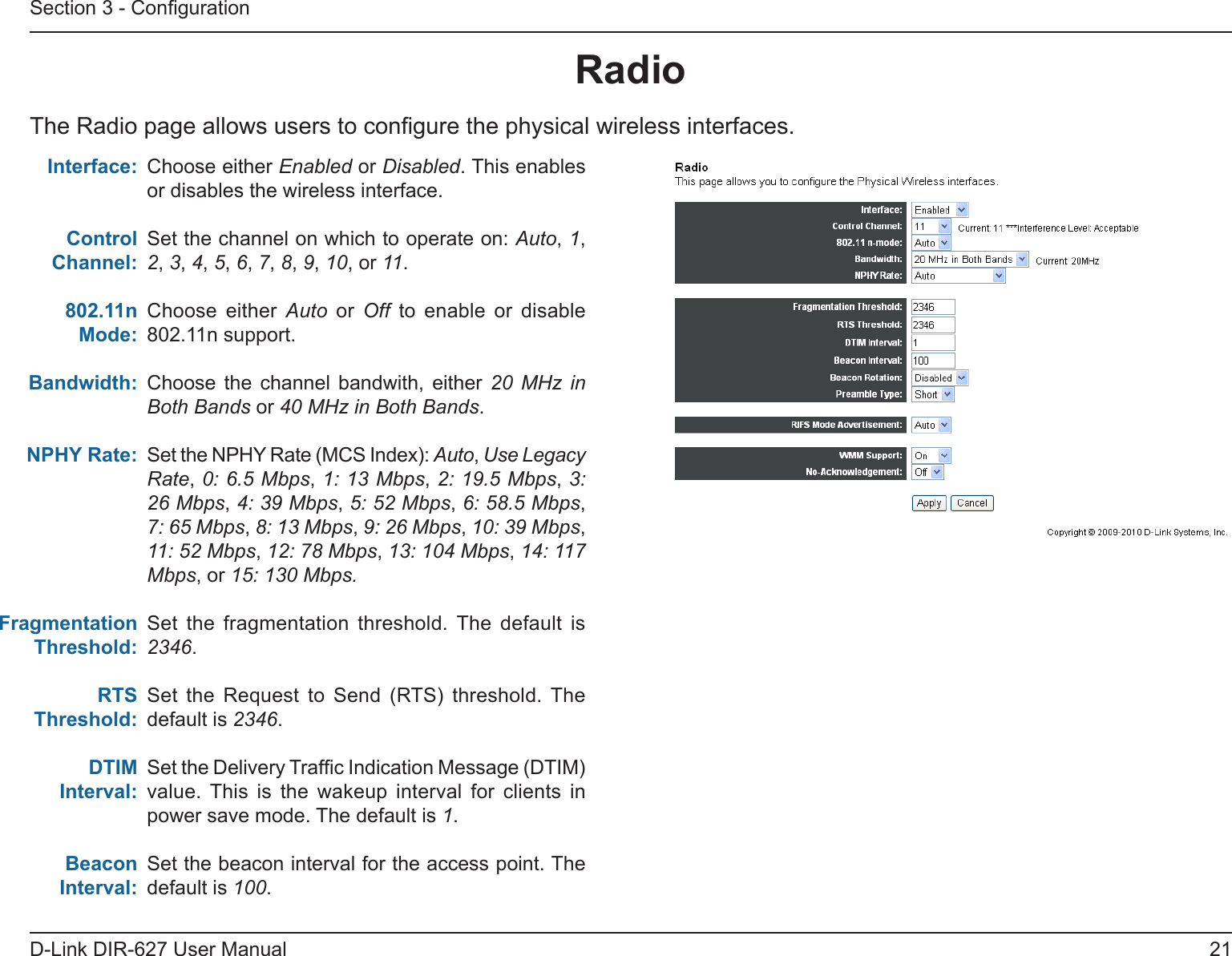 21D-Link DIR-627 User ManualSection 3 - CongurationRadioThe Radio page allows users to congure the physical wireless interfaces.Choose either Enabled or Disabled. This enables or disables the wireless interface.Set the channel on which to operate on: Auto, 1, 2, 3, 4, 5, 6, 7, 8, 9, 10, or 11.Choose  either  Auto  or  Off to enable or disable 802.11n support. Choose  the  channel  bandwith,  either  20 MHz in Both Bands or 40 MHz in Both Bands.Set the NPHY Rate (MCS Index): Auto, Use Legacy Rate, 0: 6.5 Mbps, 1: 13 Mbps, 2: 19.5 Mbps, 3: 26 Mbps, 4: 39 Mbps, 5: 52 Mbps, 6: 58.5 Mbps, 7: 65 Mbps, 8: 13 Mbps, 9: 26 Mbps, 10: 39 Mbps, 11: 52 Mbps, 12: 78 Mbps, 13: 104 Mbps, 14: 117 Mbps, or 15: 130 Mbps.Set  the  fragmentation  threshold.  The  default  is 2346.Set  the  Request  to  Send  (RTS)  threshold.  The  default is 2346.Set the Delivery Trafc Indication Message (DTIM) value.  This  is  the  wakeup  interval  for  clients  in power save mode. The default is 1.Set the beacon interval for the access point. The default is 100.Interface:Control Channel:802.11nMode:Bandwidth:NPHYRate:FragmentationThreshold:RTSThreshold:DTIMInterval:BeaconInterval:
