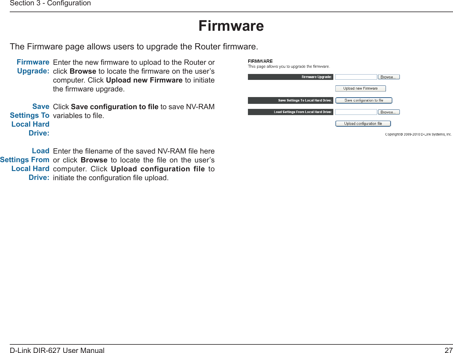 27D-Link DIR-627 User ManualSection 3 - CongurationFirmwareThe Firmware page allows users to upgrade the Router rmware.Enter the new rmware to upload to the Router or click Browse to locate the rmware on the user’s computer. Click UploadnewFirmware to initiate the rmware upgrade.Click Savecongurationtole to save NV-RAM variables to le.Enter the lename of the saved NV-RAM le here or click Browse  to  locate  the  le  on  the  user’s computer.  Click  Upload configuration file to initiate the conguration le upload.FirmwareUpgrade:Save Settings To LocalHardDrive:LoadSettingsFromLocalHardDrive: 