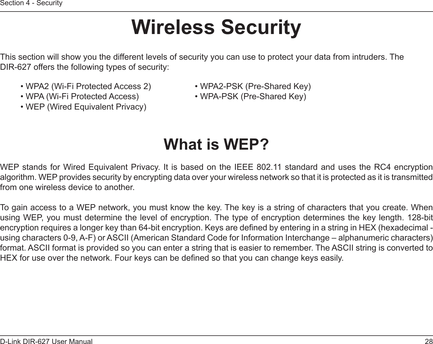 28D-Link DIR-627 User ManualSection 4 - SecurityWirelessSecurityThis section will show you the different levels of security you can use to protect your data from intruders. The DIR-627 offers the following types of security:• WPA2 (Wi-Fi Protected Access 2)     • WPA2-PSK (Pre-Shared Key)• WPA (Wi-Fi Protected Access)      • WPA-PSK (Pre-Shared Key)• WEP (Wired Equivalent Privacy)WhatisWEP?WEP stands for  Wired Equivalent Privacy. It is based  on the IEEE 802.11 standard and  uses the RC4 encryption algorithm. WEP provides security by encrypting data over your wireless network so that it is protected as it is transmitted from one wireless device to another.To gain access to a WEP network, you must know the key. The key is a string of characters that you create. When using WEP, you must determine the level of encryption. The type of encryption determines the key length. 128-bit encryption requires a longer key than 64-bit encryption. Keys are dened by entering in a string in HEX (hexadecimal - using characters 0-9, A-F) or ASCII (American Standard Code for Information Interchange – alphanumeric characters) format. ASCII format is provided so you can enter a string that is easier to remember. The ASCII string is converted to HEX for use over the network. Four keys can be dened so that you can change keys easily.