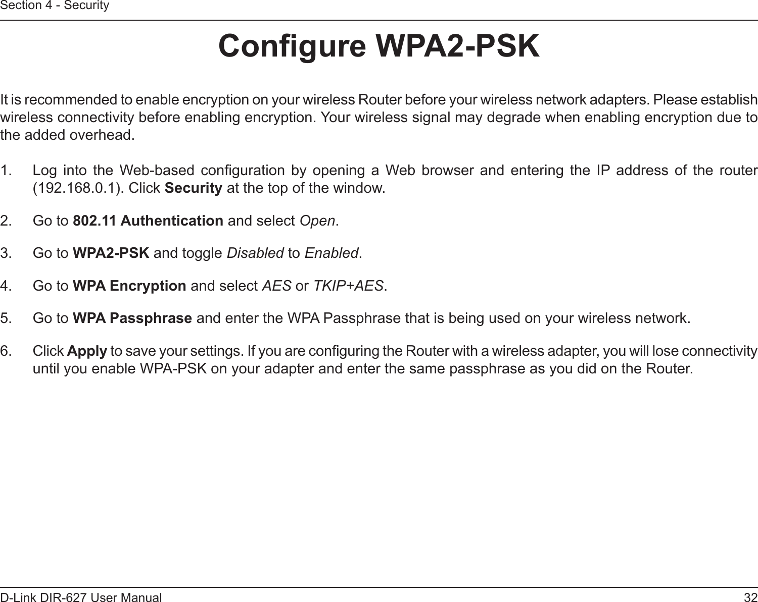 32D-Link DIR-627 User ManualSection 4 - SecurityCongureWPA2-PSKIt is recommended to enable encryption on your wireless Router before your wireless network adapters. Please establish wireless connectivity before enabling encryption. Your wireless signal may degrade when enabling encryption due to the added overhead.1.  Log  into  the  Web-based conguration  by  opening  a  Web  browser  and  entering  the  IP  address  of  the  router (192.168.0.1). Click Security at the top of the window.2.  Go to 802.11Authentication and select Open.3.  Go to WPA2-PSK and toggle Disabled to Enabled.4.  Go to WPAEncryption and select AES or TKIP+AES.5.  Go to WPAPassphrase and enter the WPA Passphrase that is being used on your wireless network.6.  Click Apply to save your settings. If you are conguring the Router with a wireless adapter, you will lose connectivity until you enable WPA-PSK on your adapter and enter the same passphrase as you did on the Router.