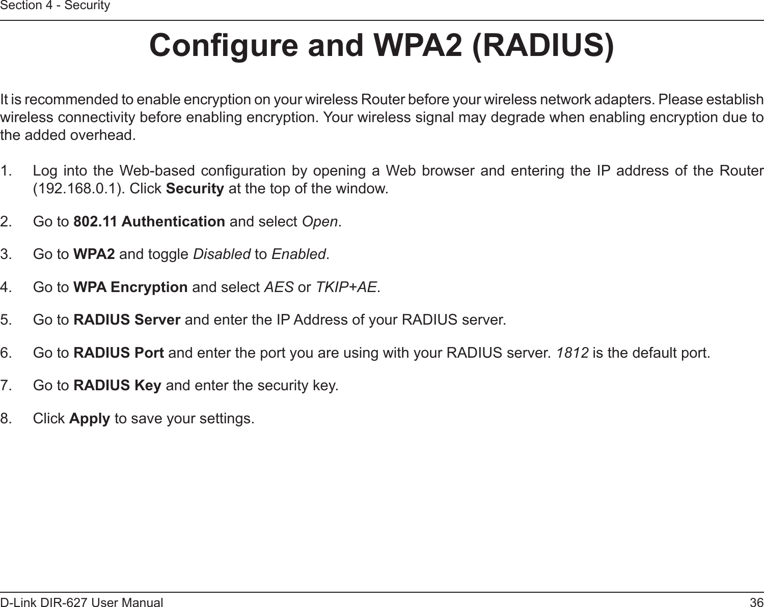 36D-Link DIR-627 User ManualSection 4 - SecurityCongureandWPA2(RADIUS)It is recommended to enable encryption on your wireless Router before your wireless network adapters. Please establish wireless connectivity before enabling encryption. Your wireless signal may degrade when enabling encryption due to the added overhead.1.  Log into the Web-based conguration  by opening a Web browser and entering the IP address of the Router (192.168.0.1). Click Security at the top of the window.2.  Go to 802.11Authentication and select Open.3.  Go to WPA2 and toggle Disabled to Enabled.4.  Go to WPAEncryption and select AES or TKIP+AE.5.  Go to RADIUSServer and enter the IP Address of your RADIUS server.6.  Go to RADIUSPort and enter the port you are using with your RADIUS server. 1812 is the default port.7.  Go to RADIUSKeyand enter the security key.8.  Click Apply to save your settings.