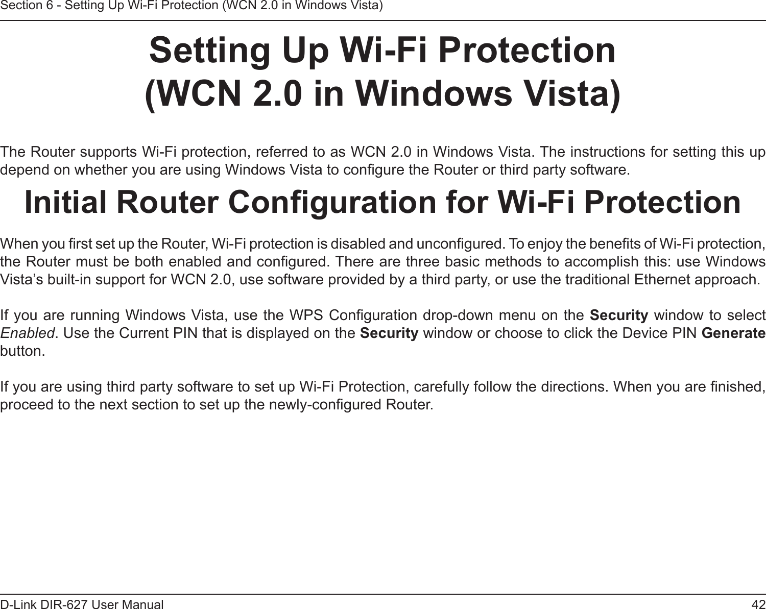 42D-Link DIR-627 User ManualSection 6 - Setting Up Wi-Fi Protection (WCN 2.0 in Windows Vista)SettingUpWi-FiProtection (WCN2.0inWindowsVista)The Router supports Wi-Fi protection, referred to as WCN 2.0 in Windows Vista. The instructions for setting this up depend on whether you are using Windows Vista to congure the Router or third party software.InitialRouterCongurationforWi-FiProtectionWhen you rst set up the Router, Wi-Fi protection is disabled and uncongured. To enjoy the benets of Wi-Fi protection, the Router must be both enabled and congured. There are three basic methods to accomplish this: use Windows Vista’s built-in support for WCN 2.0, use software provided by a third party, or use the traditional Ethernet approach. If you are running Windows Vista, use the WPS Conguration drop-down menu on the Security window to select Enabled. Use the Current PIN that is displayed on the Security window or choose to click the Device PIN Generate button. If you are using third party software to set up Wi-Fi Protection, carefully follow the directions. When you are nished, proceed to the next section to set up the newly-congured Router.