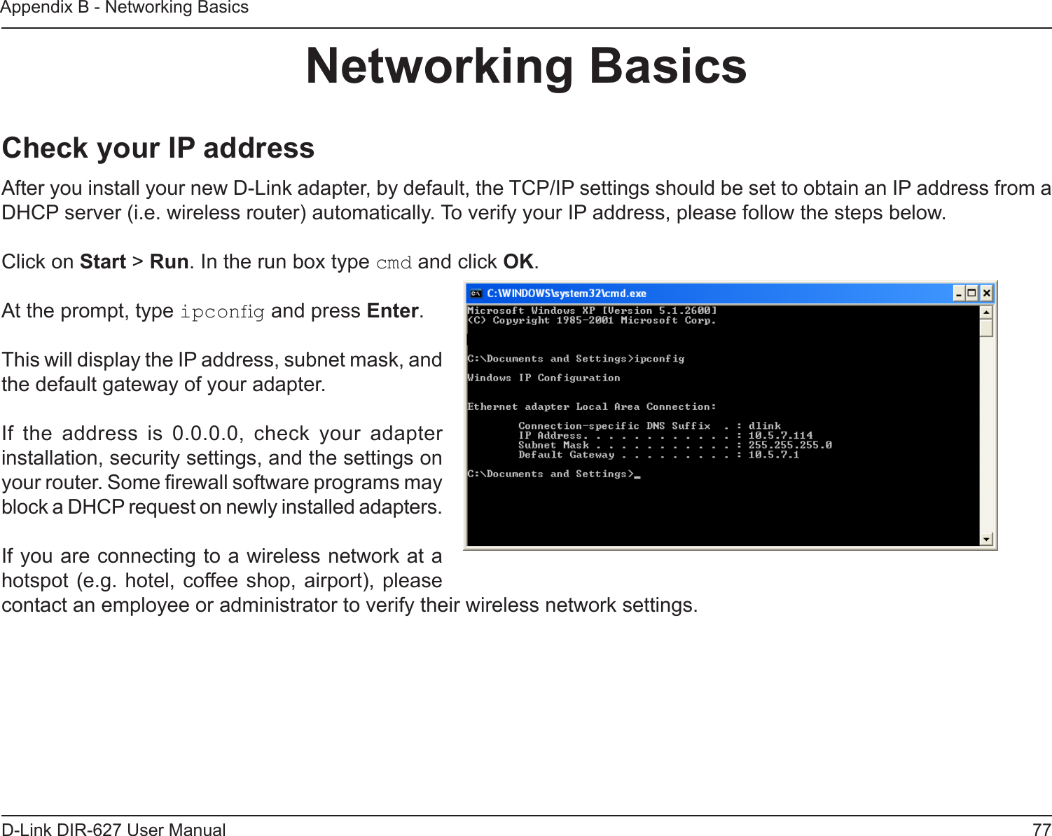 77D-Link DIR-627 User ManualAppendix B - Networking BasicsNetworkingBasicsCheckyourIPaddressAfter you install your new D-Link adapter, by default, the TCP/IP settings should be set to obtain an IP address from a DHCP server (i.e. wireless router) automatically. To verify your IP address, please follow the steps below.Click on Start &gt; Run. In the run box type cmd and click OK.At the prompt, type ipcong and press Enter.This will display the IP address, subnet mask, and the default gateway of your adapter.If  the  address  is  0.0.0.0,  check  your  adapter installation, security settings, and the settings on your router. Some rewall software programs may block a DHCP request on newly installed adapters. If you are connecting to a wireless network at a hotspot (e.g. hotel,  coffee shop, airport), please contact an employee or administrator to verify their wireless network settings.