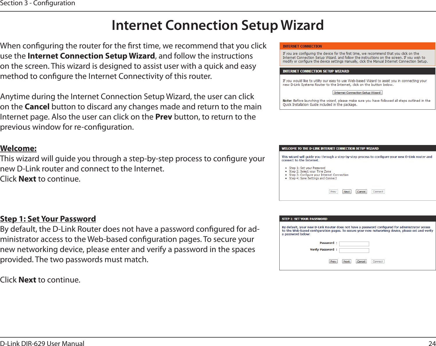 24D-Link DIR-629 User ManualSection 3 - CongurationInternet Connection Setup WizardWhen conguring the router for the rst time, we recommend that you click use the , and follow the instructions method to congure the Internet Connectivity of this router.Anytime during the Internet Connection Setup Wizard, the user can click on the Cancel button to discard any changes made and return to the main Internet page. Also the user can click on the Prev button, to return to the previous window for re-conguration.Welcome:This wizard will guide you through a step-by-step process to congure your new D-Link router and connect to the Internet. Click Next to continue.Step 1: Set Your Password-ministrator access to the Web-based conguration pages. To secure your new networking device, please enter and verify a password in the spaces provided. The two passwords must match.Click Next to continue.
