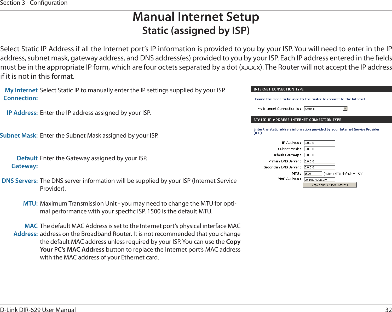 32D-Link DIR-629 User ManualSection 3 - CongurationManual Internet SetupStatic (assigned by ISP)address, subnet mask, gateway address, and DNS address(es) provided to you by your ISP. Each IP address entered in the elds if it is not in this format.My Internet Connection:Select Static IP to manually enter the IP settings supplied by your ISP.IP Address: Enter the IP address assigned by your ISP.Subnet Mask: Enter the Subnet Mask assigned by your ISP.Default Gateway:Enter the Gateway assigned by your ISP.DNS Servers: The DNS server information will be supplied by your ISP (Internet Service Provider).MTU: Maximum Transmission Unit - you may need to change the MTU for opti-mal performance with your specic ISP. 1500 is the default MTU.MAC Address:The default MAC Address is set to the Internet port’s physical interface MAC Copy Your PC’s MAC Address button to replace the Internet port’s MAC address with the MAC address of your Ethernet card.