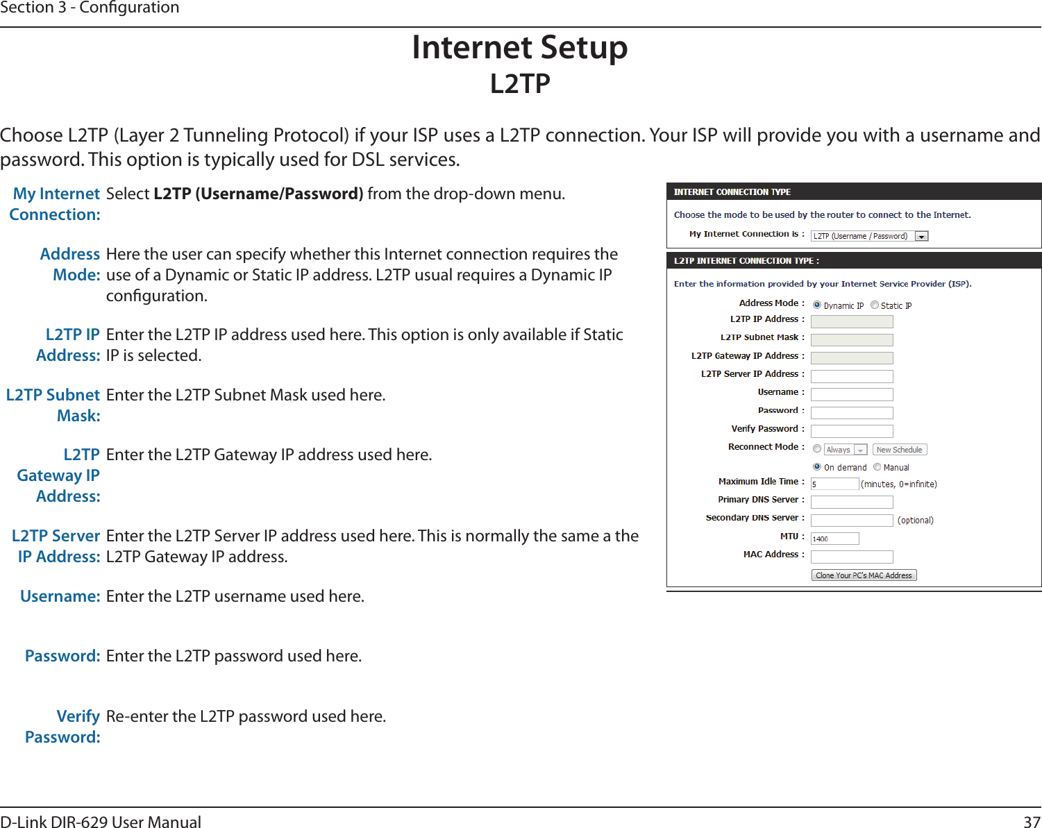 37D-Link DIR-629 User ManualSection 3 - CongurationInternet SetupL2TPpassword. This option is typically used for DSL services. My Internet Connection:Select  from the drop-down menu.Address Mode:conguration.L2TP IP Address:Enter the L2TP IP address used here. This option is only available if Static IP is selected.L2TP Subnet Mask:Enter the L2TP Subnet Mask used here.L2TP Gateway IP Address:Enter the L2TP Gateway IP address used here.L2TP Server IP Address:Enter the L2TP Server IP address used here. This is normally the same a the L2TP Gateway IP address.Username: Enter the L2TP username used here.Password: Enter the L2TP password used here.Verify Password: