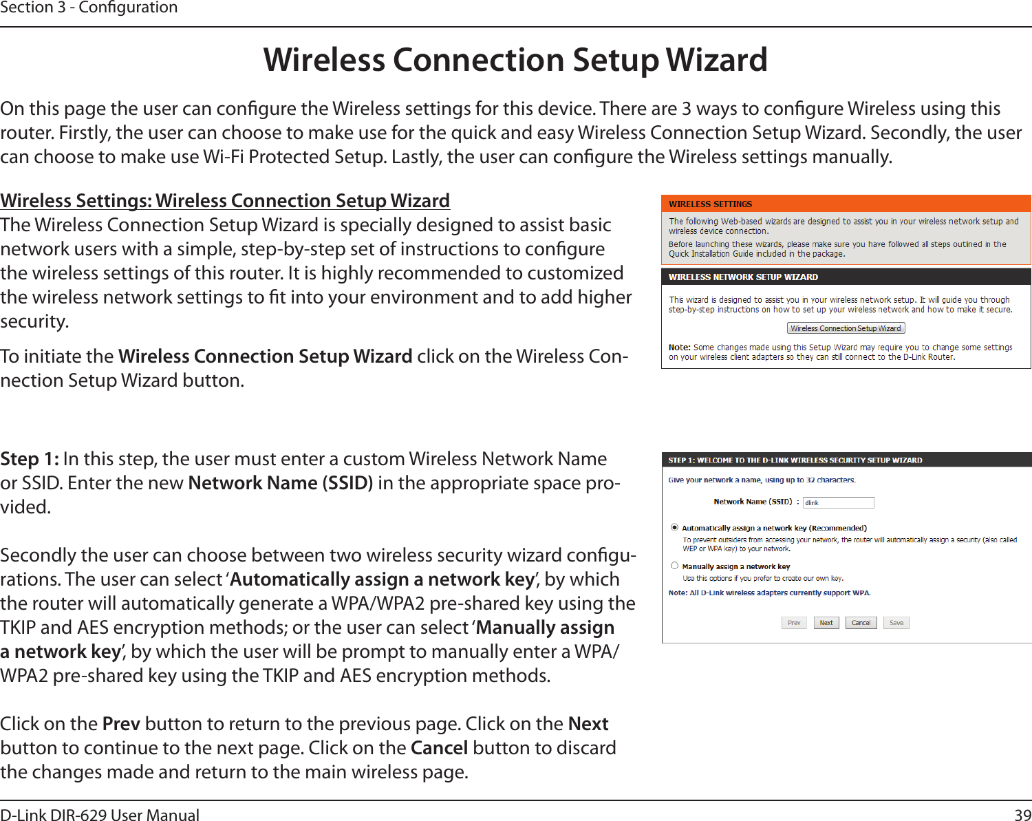 39D-Link DIR-629 User ManualSection 3 - CongurationOn this page the user can congure the Wireless settings for this device. There are 3 ways to congure Wireless using this can choose to make use Wi-Fi Protected Setup. Lastly, the user can congure the Wireless settings manually.Wireless Settings: Wireless Connection Setup WizardThe Wireless Connection Setup Wizard is specially designed to assist basic network users with a simple, step-by-step set of instructions to congure the wireless settings of this router. It is highly recommended to customized the wireless network settings to t into your environment and to add higher security.Step 1: In this step, the user must enter a custom Wireless Network Name or SSID. Enter the new Network Name (SSID) in the appropriate space pro-vided.Secondly the user can choose between two wireless security wizard congu-rations. The user can select ‘Automatically assign a network key’, by which the router will automatically generate a WPA/WPA2 pre-shared key using the TKIP and AES encryption methods; or the user can select ‘Manually assign a network key’, by which the user will be prompt to manually enter a WPA/WPA2 pre-shared key using the TKIP and AES encryption methods.Click on the Prev button to return to the previous page. Click on the Next button to continue to the next page. Click on the Cancel button to discard the changes made and return to the main wireless page.To initiate the Wireless Connection Setup Wizard click on the Wireless Con-nection Setup Wizard button.Wireless Connection Setup Wizard