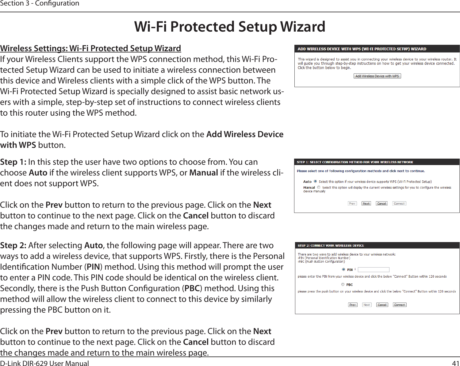 41D-Link DIR-629 User ManualSection 3 - CongurationWireless Settings: Wi-Fi Protected Setup WizardIf your Wireless Clients support the WPS connection method, this Wi-Fi Pro-tected Setup Wizard can be used to initiate a wireless connection between this device and Wireless clients with a simple click of the WPS button. The Wi-Fi Protected Setup Wizard is specially designed to assist basic network us-ers with a simple, step-by-step set of instructions to connect wireless clients to this router using the WPS method.To initiate the Wi-Fi Protected Setup Wizard click on the Add Wireless Device with WPS button.Step 1:choose Auto if the wireless client supports WPS, or Manual if the wireless cli-ent does not support WPS.Click on the Prev button to return to the previous page. Click on the Next button to continue to the next page. Click on the Cancel button to discard the changes made and return to the main wireless page.Step 2: After selecting Auto, the following page will appear. There are two ways to add a wireless device, that supports WPS. Firstly, there is the Personal Identication Number (PIN) method. Using this method will prompt the user to enter a PIN code. This PIN code should be identical on the wireless client. PBC) method. Using this method will allow the wireless client to connect to this device by similarly Click on the Prev button to return to the previous page. Click on the Next button to continue to the next page. Click on the Cancel button to discard the changes made and return to the main wireless page.Wi-Fi Protected Setup Wizard