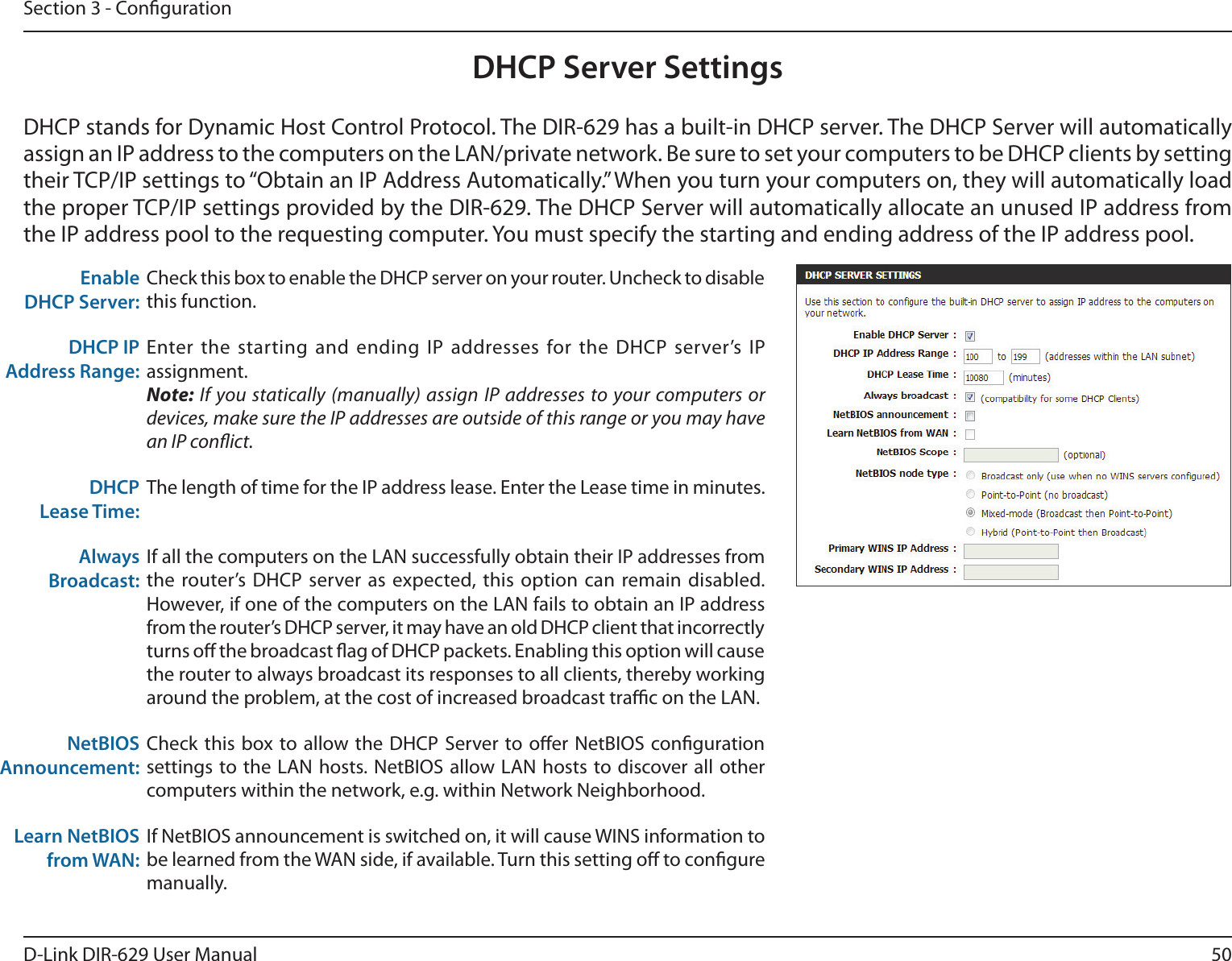 50D-Link DIR-629 User ManualSection 3 - CongurationDHCP Server Settingstheir TCP/IP settings to “Obtain an IP Address Automatically.” When you turn your computers on, they will automatically load Enable DHCP Server:Check this box to enable the DHCP server on your router. Uncheck to disable this function.DHCP IP Address Range:Enter the starting and ending IP addresses for the DHCP server’s IP assignment.Note: If you statically (manually) assign IP addresses to your computers or devices, make sure the IP addresses are outside of this range or you may have an IP conict. DHCP Lease Time:The length of time for the IP address lease. Enter the Lease time in minutes.Always Broadcast:If all the computers on the LAN successfully obtain their IP addresses from the router’s DHCP server as expected, this option can remain disabled. However, if one of the computers on the LAN fails to obtain an IP address from the router’s DHCP server, it may have an old DHCP client that incorrectly turns o the broadcast ag of DHCP packets. Enabling this option will cause the router to always broadcast its responses to all clients, thereby working around the problem, at the cost of increased broadcast trac on the LAN.NetBIOS Announcement:computers within the network, e.g. within Network Neighborhood.Learn NetBIOS from WAN:be learned from the WAN side, if available. Turn this setting o to congure manually.