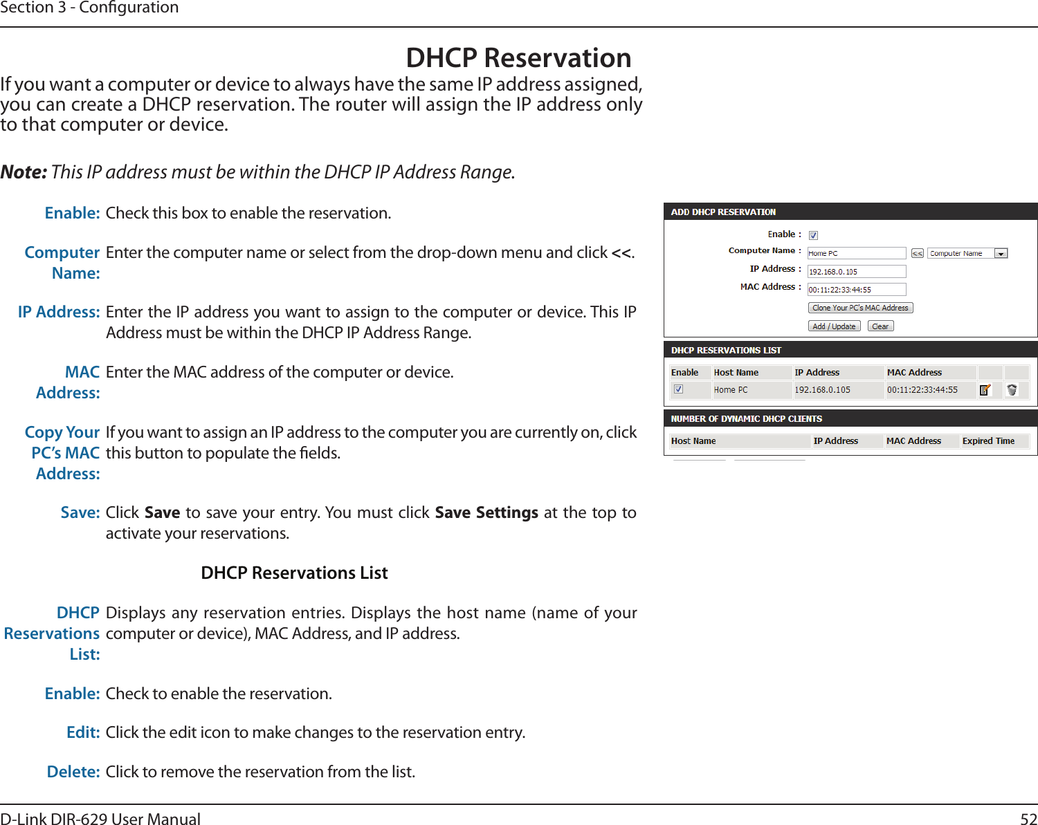 52D-Link DIR-629 User ManualSection 3 - CongurationDHCP ReservationIf you want a computer or device to always have the same IP address assigned, you can create a DHCP reservation. The router will assign the IP address only to that computer or device. Note: This IP address must be within the DHCP IP Address Range.Enable: Check this box to enable the reservation.Computer Name:Enter the computer name or select from the drop-down menu and click &lt;&lt;.IP Address: Enter the IP address you want to assign to the computer or device. This IP MAC Address:Enter the MAC address of the computer or device.Copy Your PC’s MAC Address:If you want to assign an IP address to the computer you are currently on, click this button to populate the elds. Save: Click SaveSave Settings at the top to activate your reservations. DHCP Reservations ListDHCP Reservations List:Displays any reservation entries. Displays the host name (name of your computer or device), MAC Address, and IP address.Enable: Check to enable the reservation.Edit: Click the edit icon to make changes to the reservation entry.Delete: Click to remove the reservation from the list.