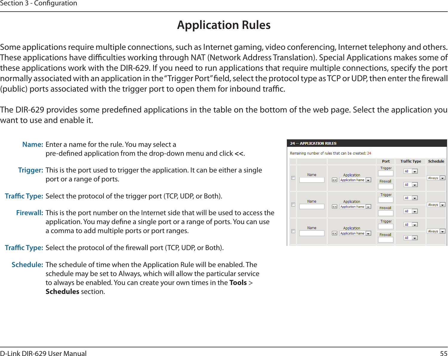 55D-Link DIR-629 User ManualSection 3 - CongurationApplication RulesThese applications have diculties working through NAT (Network Address Translation). Special Applications makes some of normally associated with an application in the “Trigger Port” eld, select the protocol type as TCP or UDP, then enter the rewall (public) ports associated with the trigger port to open them for inbound trac.want to use and enable it.Name:  pre-dened application from the drop-down menu and click &lt;&lt;.Trigger: This is the port used to trigger the application. It can be either a single port or a range of ports.Trac Type: Firewall: This is the port number on the Internet side that will be used to access the a comma to add multiple ports or port ranges.Trac Type: Schedule: schedule may be set to Always, which will allow the particular service Tools &gt; Schedules section.