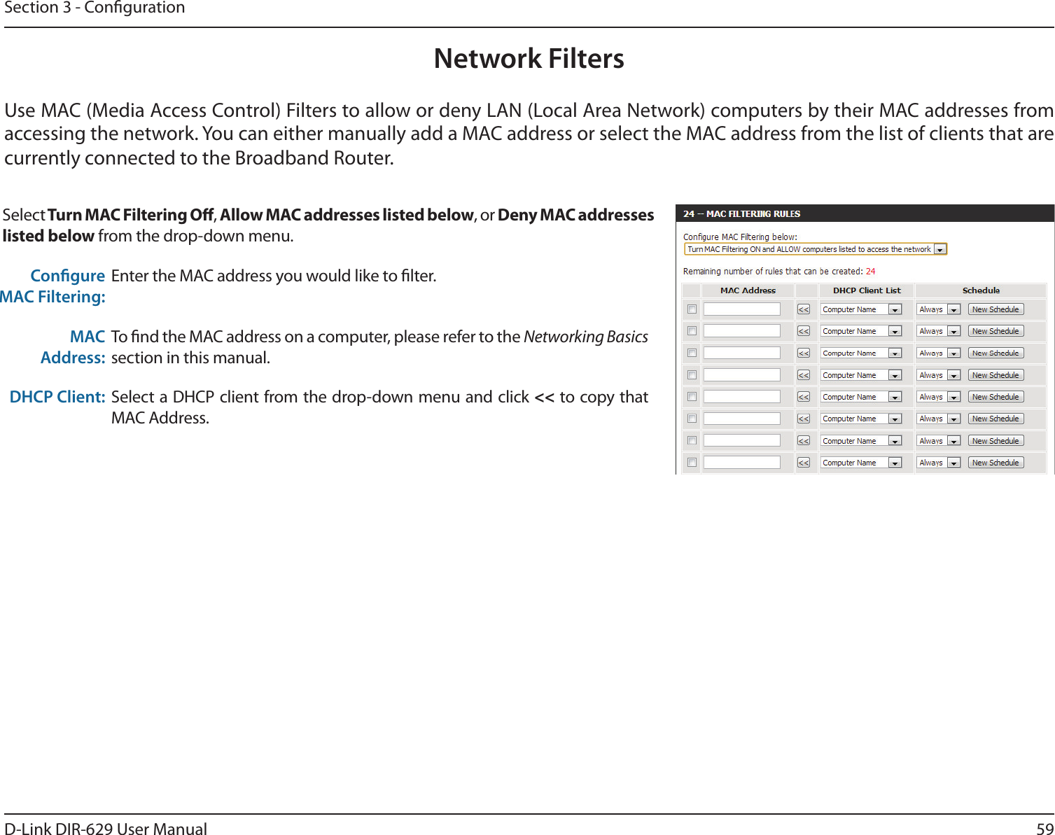 59D-Link DIR-629 User ManualSection 3 - CongurationNetwork FiltersUse MAC (Media Access Control) Filters to allow or deny LAN (Local Area Network) computers by their MAC addresses from Select, , or listed below from the drop-down menu. Congure MAC Filtering:Enter the MAC address you would like to lter.MAC Address:To nd the MAC address on a computer, please refer to the Networking Basics section in this manual.DHCP Client: Select a DHCP client from the drop-down menu and click &lt;&lt; to copy that MAC Address.